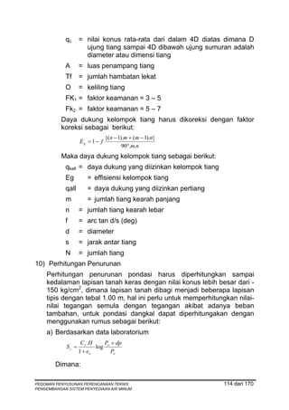 qc      = nilai konus rata-rata dari dalam 4D diatas dimana D
                      ujung tiang sampai 4D dibawah ujung sumuran adalah
                      diameter atau dimensi tiang
            A       = luas penampang tiang
            Tf      = jumlah hambatan lekat
            O       = keliling tiang
            FK1 = faktor keamanan = 3 – 5
            Fk2 = faktor keamanan = 5 – 7
          Daya dukung kelompok tiang harus dikoreksi dengan faktor
          koreksi sebagai berikut:
                                 {(n − 1).m + (m − 1).n}
                    Eg = 1 − f
                                         90°.m.n
          Maka daya dukung kelompok tiang sebagai berikut:
            qkall = daya dukung yang diizinkan kelompok tiang
            Eg         = effisiensi kelompok tiang
            qall       = daya dukung yang diizinkan pertiang
            m          = jumlah tiang kearah panjang
            n       = jumlah tiang kearah lebar
            f       = arc tan d/s (deg)
            d       = diameter
            s       = jarak antar tiang
            N       = jumlah tiang
10) Perhitungan Penurunan
    Perhitungan penurunan pondasi harus diperhitungkan sampai
    kedalaman lapisan tanah keras dengan nilai konus lebih besar dari -
    150 kg/cm2, dimana lapisan tanah dibagi menjadi beberapa lapisan
    tipis dengan tebal 1.00 m, hal ini perlu untuk memperhitungkan nilai-
    nilai tegangan semula dengan tegangan akibat adanya beban
    tambahan, untuk pondasi dangkal dapat diperhitungakan dengan
    menggunakan rumus sebagai berikut:
    a) Berdasarkan data laboratorium
                     C c .H    P + dp
             Sc =           log o
                    1 + eo        Po

        Dimana:

PEDOMAN PENYUSUNAN PERENCANAAN TEKNIS                           114 dari 170
PENGEMBANGAN SISTEM PENYEDIAAN AIR MINUM
 