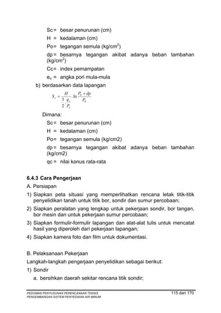 Sc = besar penurunan (cm)
          H = kedalaman (cm)
          Po = tegangan semula (kg/cm2)
          dp = besarnya tegangan akibat adanya beban tambahan
          (kg/cm2)
          Cc = index pemampatan
          eo = angka pori mula-mula
    b) berdasarkan data lapangan
                     H       P + dp
             Sc =        . ln 0
                    3 qc        P0
                     .
                    2 Po

        Dimana:
          Sc = besar penurunan (cm)
          H = kedalaman (cm)
          Po = tegangan semula (kg/cm2)
          dp = besarnya tegangan akibat adanya beban tambahan
          (kg/cm2)
          qc = nilai konus rata-rata


6.4.3 Cara Pengerjaan
A. Persiapan
1) Siapkan peta situasi yang memperlihatkan rencana letak titik-titik
   penyelidikan tanah untuk titik bor, sondir dan sumur percobaan;
2) Siapkan peralatan yang lengkap untuk pekerjaan sondir, bor tangan,
   bor mesin dan untuk pekerjaan sumur percobaan;
3) Siapkan formulir-formulir lapangan dan alat-alat tulis untuk mencatat
   hasil yang diperoleh dari pekerjaan lapangan;
4) Siapkan kamera foto dan film untuk dokumentasi.


B. Pelaksanaan Pekerjaan
Langkah-langkah pengerjaan penyelidikan sebagai berikut:
1) Sondir
   a. bersihkan daerah sekitar rencana titik sondir;

PEDOMAN PENYUSUNAN PERENCANAAN TEKNIS                         115 dari 170
PENGEMBANGAN SISTEM PENYEDIAAN AIR MINUM
 