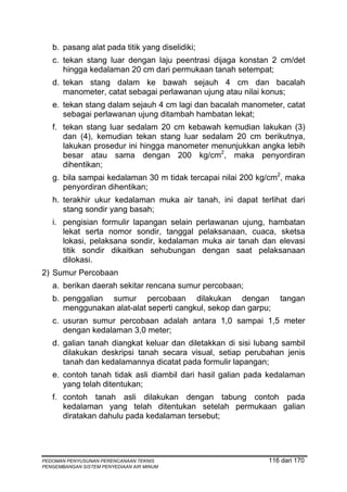 b. pasang alat pada titik yang diselidiki;
   c. tekan stang luar dengan laju peentrasi dijaga konstan 2 cm/det
      hingga kedalaman 20 cm dari permukaan tanah setempat;
   d. tekan stang dalam ke bawah sejauh 4 cm dan bacalah
      manometer, catat sebagai perlawanan ujung atau nilai konus;
   e. tekan stang dalam sejauh 4 cm lagi dan bacalah manometer, catat
      sebagai perlawanan ujung ditambah hambatan lekat;
   f. tekan stang luar sedalam 20 cm kebawah kemudian lakukan (3)
      dan (4), kemudian tekan stang luar sedalam 20 cm berikutnya,
      lakukan prosedur ini hingga manometer menunjukkan angka lebih
      besar atau sama dengan 200 kg/cm2, maka penyordiran
      dihentikan;
   g. bila sampai kedalaman 30 m tidak tercapai nilai 200 kg/cm2, maka
      penyordiran dihentikan;
   h. terakhir ukur kedalaman muka air tanah, ini dapat terlihat dari
      stang sondir yang basah;
   i. pengisian formulir lapangan selain perlawanan ujung, hambatan
      lekat serta nomor sondir, tanggal pelaksanaan, cuaca, sketsa
      lokasi, pelaksana sondir, kedalaman muka air tanah dan elevasi
      titik sondir dikaitkan sehubungan dengan saat pelaksanaan
      dilokasi.
2) Sumur Percobaan
   a. berikan daerah sekitar rencana sumur percobaan;
   b. penggalian sumur percobaan dilakukan dengan               tangan
      menggunakan alat-alat seperti cangkul, sekop dan garpu;
   c. usuran sumur percobaan adalah antara 1,0 sampai 1,5 meter
      dengan kedalaman 3,0 meter;
   d. galian tanah diangkat keluar dan diletakkan di sisi lubang sambil
      dilakukan deskripsi tanah secara visual, setiap perubahan jenis
      tanah dan kedalamannya dicatat pada formulir lapangan;
   e. contoh tanah tidak asli diambil dari hasil galian pada kedalaman
      yang telah ditentukan;
   f. contoh tanah asli dilakukan dengan tabung contoh pada
      kedalaman yang telah ditentukan setelah permukaan galian
      diratakan dahulu pada kedalaman tersebut;




PEDOMAN PENYUSUNAN PERENCANAAN TEKNIS                        116 dari 170
PENGEMBANGAN SISTEM PENYEDIAAN AIR MINUM
 