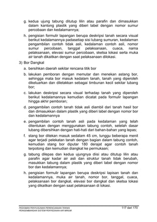 g. kedua ujung tabung ditutup lilin atau parafin dan dimasukkan
      dalam kantong plastik yang diberi label dengan nomor sumur
      percobaan dan kedalamannya;
   h. pengisian formulir lapangan berupa deskripsi tanah secara visual
      berikut kedalamannya padasetiap sisi lubang sumuran, kedalaman
      pengambilan contoh tidak asli, kedalaman contoh asli, nomor
      sumur percobaan, tanggal pelaksanaan, cuaca, nama
      pelaksanaan, elevasi sumur percobaan, sketsa lokasi serta muka
      air tanah dikaitkan dengan saat pelaksanaan dilokasi.
3) Bor Dangkal
   a. bersihkan daerah sekitar rencana titik bor
   b. lakukan pemboran dengan memutar dan menekan astang bor,
      sehingga mata bor masuk kedalam tanah, tanah yang diperoleh
      dikeluarkan dan diletakkan sebagai timbunan kecil sekitar lubang
      bor;
   c. lakukan deskripsi secara visual terhadap tanah yang diperoleh
      berikut kedalamannya kemudian dicatat pada formulir lapangan
      hingga akhir pemboran;
   d. pengambilan contoh tanah tidak asli diambil dari tanah hasil bor
      dan dimasukkan dalam plastik yang diberi label dengan nomor bor
      dan kedalamannya
   e. pengambilan contoh tanah asli pada kedalaman yang telah
      ditentukan dengan menggunakan tabung contoh, setelah dasar
      lubang dibersihkan dengan hati-hati dari bahan-bahan yang lepas;
   f. stang bor ditekan masuk sedalam 45 cm, tunggu beberapa menit
      agar terjadi pelekatan tanah dengan bagian dalam tabung contoh,
      kemudian stang bor diputar 180 derajat agar contoh tanah
      terpotong dan kemudian diangkat ke permukaan;
   g. tabung dilepas dan kedua ujungnya diisi atau ditutup lilin atau
      parafin agar kadar air asli dan struktur tanah tidak berubah,
      masukkan tabung dalam plastik yang diberi label dengan nomor
      bor dan kedalamannya;
   h. pengisian formulir lapangan berupa deskripsi lapisan tanah dan
      kedalamannya, muka air tanah, nomor bor, tanggal, cuaca,
      pelaksanaan bor dangkal, elevasi bor dangkal dan sketsa lokasi
      yang dikaitkan dengan saat pelaksanaan di lokasi.




PEDOMAN PENYUSUNAN PERENCANAAN TEKNIS                       117 dari 170
PENGEMBANGAN SISTEM PENYEDIAAN AIR MINUM
 