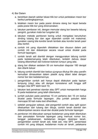 4) Bor Dalam
   a. bersihkan daerah sekitar lokasi titik bor untuk perletakan mesin bor
      berikut perlengkapannya;
   b. letakkan mesin bor pada posisi dimana stang bor tepat berada
      pada posisi titik bor yang direncanakan;
   c. lakukan pemboran inti, dengan memutar stang bor beserta tabung
      penginti, gunakan mata bor tungsten bit;
   d. lakukan metode pemboran kering untuk mengatasi keruntuhan
      dinding lubang bor dan agar diperoleh contoh inti maksimal,
      gunakan casing bila kondisi tanah lembek atau kondisi tanah pasir
      atau kerikil;
   e. contoh inti yang diperoleh diletakkan dan disusun dalam peti
      contoh inti dan dideskripsi secara visual untuk dicatat pada
      formulir lapangan;
   f. contoh tanah asli diambil dengan menggunakan tabung contoh
      pada kedalamanyang telah ditentukan, terlebih dahulu dasar
      lubang dibersihkan dari kotoran-kotoran lumpur yang ada;
   g. slang bor ditekan sedalam 50 cm kemudian diaputar 180 derajat
      dan ditarik keluar
   h. tabung contoh diambil dan kedua ujungnya ditutup lilin atau parafin
      kemudian dimasukkan dalam plastik ayng diberi label dengan
      nomor bor dan kedalamannya;
   i. pengambilan contoh asli hanya dapat dilakukan pada lapisan
      lempung (clay) atau silt dengan konsistensi soft hingga stiff
      dengan nilai SPT lebih kecil 10;
   j. lakukan test penetrasi standar atau SPT untuk memperoleh harga
      N pada kedalaman yang telah ditentukan;
   k. jumlah pukulan pada penetrasi 15 cm pertama dan 15 cm kedua
      dicatat pada formular lapangan. Jika jumlah pukulan telah
      mencapai 50 kali maka test dihentikan;
   l. setelah pengujian selesai, alat pengambil contoh atau split spoon
      dikeluarkan dari lubang dan dibuja, contoh tanah diambil dan
      dideskripsikan secara visual dan dicatat pada formular lapangan
   m. pemboran inti diteruskan sampai kedalaman yang telah ditentukan
      dan pencatatan formular lapangan yang memuat nomor bor,
      tanggal pelaksanaan, kedalaman dengan deskripsi tanah,
      pengambilan contoh tanah asli, tidak asli, nilai SPT, persentase
      contoh inti yang didapat, kedalaman muka air tanah, pelaksana

PEDOMAN PENYUSUNAN PERENCANAAN TEKNIS                          118 dari 170
PENGEMBANGAN SISTEM PENYEDIAAN AIR MINUM
 
