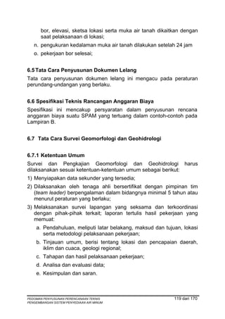 bor, elevasi, sketsa lokasi serta muka air tanah dikaitkan dengan
       saat pelaksanaan di lokasi;
   n. pengukuran kedalaman muka air tanah dilakukan setelah 24 jam
   o. pekerjaan bor selesai;


6.5 Tata Cara Penyusunan Dokumen Lelang
Tata cara penyusunan dokumen lelang ini mengacu pada peraturan
perundang-undangan yang berlaku.


6.6 Spesifikasi Teknis Rancangan Anggaran Biaya
Spesifikasi ini mencakup persyaratan dalam penyusunan rencana
anggaran biaya suatu SPAM yang tertuang dalam contoh-contoh pada
Lampiran B.


6.7 Tata Cara Survei Geomorfologi dan Geohidrologi


6.7.1 Ketentuan Umum
Survei dan Pengkajian Geomorfologi dan Geohidrologi harus
dilaksanakan sesuai ketentuan-ketentuan umum sebagai berikut:
1) Menyiapakan data sekunder yang tersedia;
2) Dilaksanakan oleh tenaga ahli bersertifikat dengan pimpinan tim
   (team leader) berpengalaman dalam bidangnya minimal 5 tahun atau
   menurut peraturan yang berlaku;
3) Melaksanakan survei lapangan yang seksama dan terkoordinasi
   dengan pihak-pihak terkait; laporan tertulis hasil pekerjaan yang
   memuat:
    a. Pendahuluan, meliputi latar belakang, maksud dan tujuan, lokasi
       serta metodologi pelaksanaan pekerjaan;
    b. Tinjauan umum, berisi tentang lokasi dan pencapaian daerah,
       iklim dan cuaca, geologi regional;
    c. Tahapan dan hasil pelaksanaan pekerjaan;
    d. Analisa dan evaluasi data;
    e. Kesimpulan dan saran.



PEDOMAN PENYUSUNAN PERENCANAAN TEKNIS                         119 dari 170
PENGEMBANGAN SISTEM PENYEDIAAN AIR MINUM
 