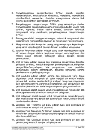 6.   Penyelenggaraan pengembangan SPAM adalah kegiatan
     merencanakan, melaksanakan konstruksi, mengelola, memelihara,
     merehabilitasi, memantau, dan/atau mengevaluasi sistem fisik
     (teknik) dan nonfisik penyediaan air minum.
7.   Penyelenggara pengembangan SPAM yang selanjutnya disebut
     Penyelenggara adalah badan usaha milik negara/badan usaha milik
     daerah, koperasi, badan usaha swasta, dan/atau kelompok
     masyarakat yang melakukan penyelenggaraan pengembangan
     SPAM.
8.   Pelanggan adalah orang perseorangan, kelompok masyarakat, atau
     instansi yang mendapatkan layanan air minum dari Penyelenggara.
9.   Masyarakat adalah kumpulan orang yang mempunyai kepentingan
     yang sama yang tinggal di daerah dengan yuridikasi yang sama.
10. Wilayah Pelayanan adalah wilayah yang layak mendapatkan suplai
    air minum dengan sistem perpipaan maupun non-perpipaan, dan
    masuk dalam cakupan pelayanan sesuai dengan periode
    perencanaan.
11. Unit air baku adalah sarana dan prasarana pengambilan dan/atau
    penyedia air baku, meliputi bangunan penampungan air, bangunan
    pengambilan/penyadapan, alat pengukuran, dan peralatan
    pemantauan, sistem pemompaan, dan/atau bangunan sarana
    pembawa serta perlengkapannya.
12. Unit produksi adalah adalah sarana dan prasarana yang dapat
    digunakan untuk mengolah air baku menjadi air minum melalui
    proses fisik, kimiawi an/atau biologi, meliputi bangunan pengolahan
    dan perlengkapannya, perangkat operasional, alat pengukuran dan
    peralatan pemantauan, serta bangunan penampungan air minum.
13. Unit distribusi adalah sarana untuk mengalirkan air minum dari titik
    akhir pipa transmisi air minum sampai unit pelayanan.
14. Unit pelayanan adalah sarana untuk mengambil air minum langsung
    oleh masyarakat yang terdiri dari sambungan rumah, hidran umum,
    dan hidran kebakaran.
15. Jaringan Pipa Transmisi Air Baku adalah ruas pipa pembawa air
    dari sumber air sampai unit produksi;
16. Jaringan Pipa Transmisi Air Minum adalah ruas pipa pembawa air
    minum dari unit produksi/bangunan penangkap air sampai reservoir
    atau batas distribusi;
17. Jaringan Pipa Distribusi adalah ruas pipa pembawa air dari bak
    penampung reservoir sampai unit pelayanan;

PEDOMAN PENYUSUNAN PERENCANAAN TEKNIS                          12 dari 170
PENGEMBANGAN SISTEM PENYEDIAAN AIR MINUM
 
