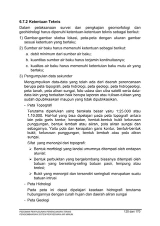 6.7.2 Ketentuan Teknis
Dalam pelaksanaan survei dan pengkajian geomorfologi dan
geohidrologi harus dipenuhi ketentuan-ketentuan teknis sebagai berikut:
1) Gambar-gambar sketsa lokasi, peta-peta dengan ukuran gambar
   sesuai ketentuan yang berlaku;
2) Sumber air baku harus memenuhi ketentuan sebagai berikut:
    a. debit minimum dari sumber air baku;
    b. kuantitas sumber air baku harus terjamin kontinuitasnya;
    c. kualitas air baku harus memenuhi ketentutan baku mutu air yang
       berlaku;
3) Pengumpulan data sekunder
   Mengumpulkan data-data yang telah ada dari daerah perencanaan
   berupa peta topografi, peta hidrologi, peta geologi, peta hidrogeologi,
   peta tanah, peta aliran sungai, foto udara dan citra satelit serta data-
   data lain yang berkaitan baik berupa laporan atau tulisan-tulisan yang
   sudah dipublikasikan maupun yang tidak dipublikasikan.
   - Peta Topografi
      Terutama diperlukan yang berskala besar yaitu 1:25.000 atau
      1:10.000. Hal-hal yang bisa dipelajari pada peta topografi antara
      lain pola garis kontur, kerapatan, bentuk-bentuk bukit kelurusan
      punggungan, bentuk lembah atau aliran, pola aliran sungai dan
      sebagainya. Yaitu pola dan kerapatan garis kontur, bentuk-bentuk
      bukit, kelurusan punggungan, bentuk lembah atau pola aliran
      sungai.
      Sifat yang menonjol dari topografi:
          Bentuk morfologi yang landai umumnya ditempati oleh endapan
          aluvial;
          Bentuk perbukitan yang bergelombang biasanya ditempati oleh
          batuan yang berselang-seling batuan pasir, lempung atau
          breksi;
          Bukit yang menonjol dan tersendiri seringkali merupakan suatu
          batuan intrusi
   - Peta Hidrologi
      Pada peta ini dapat dipelajari keadaan hidrografi terutama
      hubungannya dengan curah hujan dan daerah aliran sungai
   - Peta Geologi

PEDOMAN PENYUSUNAN PERENCANAAN TEKNIS                           120 dari 170
PENGEMBANGAN SISTEM PENYEDIAAN AIR MINUM
 