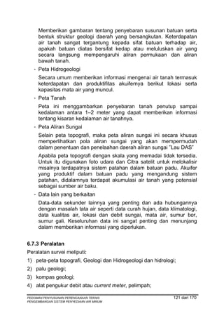 Memberikan gambaran tentang penyebaran susunan batuan serta
      bentuk struktur geologi daerah yang bersangkutan. Keterdapatan
      air tanah sangat tergantung kepada sifat batuan terhadap air,
      apakah batuan diatas bersifat kedap atau meluluskan air yang
      secara langsung mempengaruhi aliran permukaan dan aliran
      bawah tanah.
   - Peta Hidrogeologi
      Secara umum memberikan informasi mengenai air tanah termasuk
      keterdapatan dan produktifitas akuifernya berikut lokasi serta
      kapasitas mata air yang muncul.
   - Peta Tanah
      Peta ini menggambarkan penyebaran tanah penutup sampai
      kedalaman antara 1–2 meter yang dapat memberikan informasi
      tentang kisaran kedalaman air tanahnya.
   - Peta Aliran Sungai
      Selain peta topografi, maka peta aliran sungai ini secara khusus
      memperlihatkan pola aliran sungai yang akan mempermudah
      dalam penentuan dan penelaahan daerah aliran sungai ”Lau DAS”
      Apabila peta topografi dengan skala yang memadai tidak tersedia.
      Untuk itu digunakan foto udara dan Citra satelit untuk melokalisir
      misalnya terdapatnya sistem patahan dalam batuan padu. Akuifer
      yang produktif dalam batuan padu yang mengandung sistem
      patahan, didalamnya terdapat akumulasi air tanah yang potensial
      sebagai sumber air baku.
   - Data lain yang berkaitan
      Data-data sekunder lainnya yang penting dan ada hubungannya
      dengan masalah tata air seperti data curah hujan, data klimatologi,
      data kualitas air, lokasi dan debit sungai, mata air, sumur bor,
      sumur gali. Keseluruhan data ini sangat penting dan menunjang
      dalam memberikan informasi yang diperlukan.


6.7.3 Peralatan
Peralatan survei meliputi:
1) peta-peta topografi, Geologi dan Hidrogeologi dan hidrologi;
2) palu geologi;
3) kompas geologi;
4) alat pengukur debit atau current meter, pelimpah;

PEDOMAN PENYUSUNAN PERENCANAAN TEKNIS                          121 dari 170
PENGEMBANGAN SISTEM PENYEDIAAN AIR MINUM
 