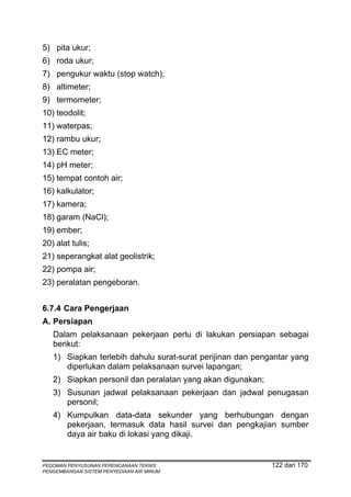 5) pita ukur;
6) roda ukur;
7) pengukur waktu (stop watch);
8) altimeter;
9) termometer;
10) teodolit;
11) waterpas;
12) rambu ukur;
13) EC meter;
14) pH meter;
15) tempat contoh air;
16) kalkulator;
17) kamera;
18) garam (NaCl);
19) ember;
20) alat tulis;
21) seperangkat alat geolistrik;
22) pompa air;
23) peralatan pengeboran.


6.7.4 Cara Pengerjaan
A. Persiapan
   Dalam pelaksanaan pekerjaan perlu di lakukan persiapan sebagai
   berikut:
   1) Siapkan terlebih dahulu surat-surat perijinan dan pengantar yang
      diperlukan dalam pelaksanaan survei lapangan;
   2) Siapkan personil dan peralatan yang akan digunakan;
   3) Susunan jadwal pelaksanaan pekerjaan dan jadwal penugasan
      personil;
   4) Kumpulkan data-data sekunder yang berhubungan dengan
      pekerjaan, termasuk data hasil survei dan pengkajian sumber
      daya air baku di lokasi yang dikaji.


PEDOMAN PENYUSUNAN PERENCANAAN TEKNIS                       122 dari 170
PENGEMBANGAN SISTEM PENYEDIAAN AIR MINUM
 