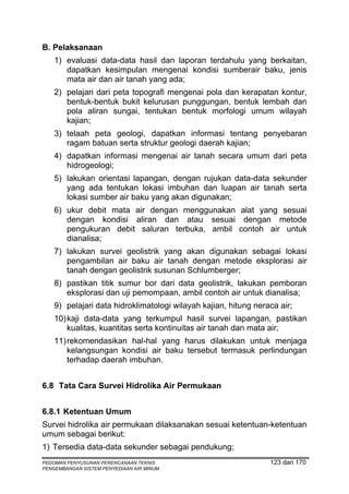 B. Pelaksanaan
    1) evaluasi data-data hasil dan laporan terdahulu yang berkaitan,
       dapatkan kesimpulan mengenai kondisi sumberair baku, jenis
       mata air dan air tanah yang ada;
    2) pelajari dari peta topografi mengenai pola dan kerapatan kontur,
       bentuk-bentuk bukit kelurusan punggungan, bentuk lembah dan
       pola aliran sungai, tentukan bentuk morfologi umum wilayah
       kajian;
    3) telaah peta geologi, dapatkan informasi tentang penyebaran
       ragam batuan serta struktur geologi daerah kajian;
    4) dapatkan informasi mengenai air tanah secara umum dari peta
       hidrogeologi;
    5) lakukan orientasi lapangan, dengan rujukan data-data sekunder
       yang ada tentukan lokasi imbuhan dan luapan air tanah serta
       lokasi sumber air baku yang akan digunakan;
    6) ukur debit mata air dengan menggunakan alat yang sesuai
       dengan kondisi aliran dan atau sesuai dengan metode
       pengukuran debit saluran terbuka, ambil contoh air untuk
       dianalisa;
    7) lakukan survei geolistrik yang akan digunakan sebagai lokasi
       pengambilan air baku air tanah dengan metode eksplorasi air
       tanah dengan geolistrik susunan Schlumberger;
    8) pastikan titik sumur bor dari data geolistrik, lakukan pemboran
       eksplorasi dan uji pemompaan, ambil contoh air untuk dianalisa;
    9) pelajari data hidroklimatologi wilayah kajian, hitung neraca air;
    10) kaji data-data yang terkumpul hasil survei lapangan, pastikan
        kualitas, kuantitas serta kontinuitas air tanah dan mata air;
    11) rekomendasikan hal-hal yang harus dilakukan untuk menjaga
        kelangsungan kondisi air baku tersebut termasuk perlindungan
        terhadap daerah imbuhan.


6.8 Tata Cara Survei Hidrolika Air Permukaan


6.8.1 Ketentuan Umum
Survei hidrolika air permukaan dilaksanakan sesuai ketentuan-ketentuan
umum sebagai berikut:
1) Tersedia data-data sekunder sebagai pendukung;
PEDOMAN PENYUSUNAN PERENCANAAN TEKNIS                            123 dari 170
PENGEMBANGAN SISTEM PENYEDIAAN AIR MINUM
 