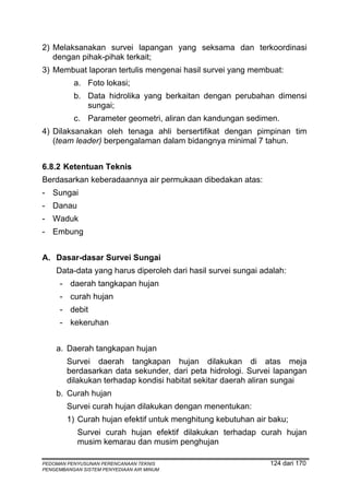 2) Melaksanakan survei lapangan yang seksama dan terkoordinasi
   dengan pihak-pihak terkait;
3) Membuat laporan tertulis mengenai hasil survei yang membuat:
          a. Foto lokasi;
          b. Data hidrolika yang berkaitan dengan perubahan dimensi
             sungai;
          c. Parameter geometri, aliran dan kandungan sedimen.
4) Dilaksanakan oleh tenaga ahli bersertifikat dengan pimpinan tim
   (team leader) berpengalaman dalam bidangnya minimal 7 tahun.


6.8.2 Ketentuan Teknis
Berdasarkan keberadaannya air permukaan dibedakan atas:
- Sungai
- Danau
- Waduk
- Embung


A. Dasar-dasar Survei Sungai
    Data-data yang harus diperoleh dari hasil survei sungai adalah:
      - daerah tangkapan hujan
      - curah hujan
      - debit
      - kekeruhan


    a. Daerah tangkapan hujan
        Survei daerah tangkapan hujan dilakukan di atas meja
        berdasarkan data sekunder, dari peta hidrologi. Survei lapangan
        dilakukan terhadap kondisi habitat sekitar daerah aliran sungai
    b. Curah hujan
        Survei curah hujan dilakukan dengan menentukan:
        1) Curah hujan efektif untuk menghitung kebutuhan air baku;
            Survei curah hujan efektif dilakukan terhadap curah hujan
            musim kemarau dan musim penghujan

PEDOMAN PENYUSUNAN PERENCANAAN TEKNIS                         124 dari 170
PENGEMBANGAN SISTEM PENYEDIAAN AIR MINUM
 