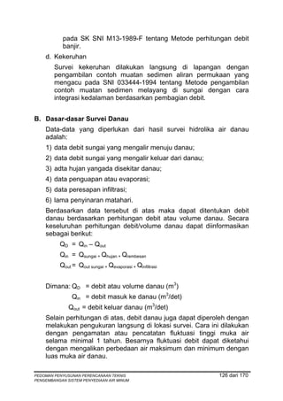 pada SK SNI M13-1989-F tentang Metode perhitungan debit
            banjir.
    d. Kekeruhan
        Survei kekeruhan dilakukan langsung di lapangan dengan
        pengambilan contoh muatan sedimen aliran permukaan yang
        mengacu pada SNI 033444-1994 tentang Metode pengambilan
        contoh muatan sedimen melayang di sungai dengan cara
        integrasi kedalaman berdasarkan pembagian debit.


B. Dasar-dasar Survei Danau
    Data-data yang diperlukan dari hasil survei hidrolika air danau
    adalah:
    1) data debit sungai yang mengalir menuju danau;
    2) data debit sungai yang mengalir keluar dari danau;
    3) adta hujan yangada disekitar danau;
    4) data penguapan atau evaporasi;
    5) data peresapan infiltrasi;
    6) lama penyinaran matahari.
    Berdasarkan data tersebut di atas maka dapat ditentukan debit
    danau berdasarkan perhitungan debit atau volume danau. Secara
    keseluruhan perhitungan debit/volume danau dapat diinformasikan
    sebagai berikut:
          QD = Qin – Qout
          Qin = Qsungai + Qhujan + Qrembesan
          Qout = Qout sungai + Qevaporasi + Qinfiltrasi


    Dimana: QD = debit atau volume danau (m3)
               Qin = debit masuk ke danau (m3/det)
              Qout = debit keluar danau (m3/det)
    Selain perhitungan di atas, debit danau juga dapat diperoleh dengan
    melakukan pengukuran langsung di lokasi survei. Cara ini dilakukan
    dengan pengamatan atau pencatatan fluktuasi tinggi muka air
    selama minimal 1 tahun. Besarnya fluktuasi debit dapat diketahui
    dengan mengalikan perbedaan air maksimum dan minimum dengan
    luas muka air danau.

PEDOMAN PENYUSUNAN PERENCANAAN TEKNIS                        126 dari 170
PENGEMBANGAN SISTEM PENYEDIAAN AIR MINUM
 