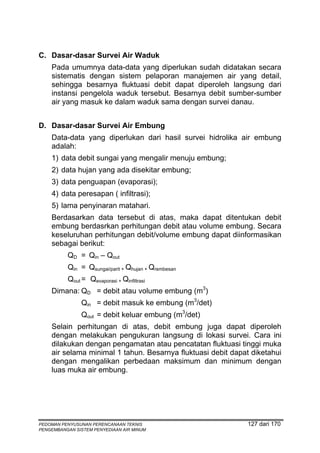 C. Dasar-dasar Survei Air Waduk
    Pada umumnya data-data yang diperlukan sudah didatakan secara
    sistematis dengan sistem pelaporan manajemen air yang detail,
    sehingga besarnya fluktuasi debit dapat diperoleh langsung dari
    instansi pengelola waduk tersebut. Besarnya debit sumber-sumber
    air yang masuk ke dalam waduk sama dengan survei danau.


D. Dasar-dasar Survei Air Embung
    Data-data yang diperlukan dari hasil survei hidrolika air embung
    adalah:
    1) data debit sungai yang mengalir menuju embung;
    2) data hujan yang ada disekitar embung;
    3) data penguapan (evaporasi);
    4) data peresapan ( infiltrasi);
    5) lama penyinaran matahari.
    Berdasarkan data tersebut di atas, maka dapat ditentukan debit
    embung berdasrkan perhitungan debit atau volume embung. Secara
    keseluruhan perhitungan debit/volume embung dapat diinformasikan
    sebagai berikut:
          QD = Qin – Qout
          Qin = Qsungai/parit + Qhujan + Qrembesan
          Qout = Qevaporasi + Qinfiltrasi
    Dimana: QD = debit atau volume embung (m3)
               Qin = debit masuk ke embung (m3/det)
               Qout = debit keluar embung (m3/det)
    Selain perhitungan di atas, debit embung juga dapat diperoleh
    dengan melakukan pengukuran langsung di lokasi survei. Cara ini
    dilakukan dengan pengamatan atau pencatatan fluktuasi tinggi muka
    air selama minimal 1 tahun. Besarnya fluktuasi debit dapat diketahui
    dengan mengalikan perbedaan maksimum dan minimum dengan
    luas muka air embung.




PEDOMAN PENYUSUNAN PERENCANAAN TEKNIS                         127 dari 170
PENGEMBANGAN SISTEM PENYEDIAAN AIR MINUM
 