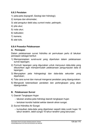 6.8.3 Peralatan
1) peta-peta (topografi, Geologi dan hidrologi);
2) kompas dan elinometer;
3) alat pengukur debit atau current meter, pelimpah;
4) pita ukur;
5) roda ukur;
6) kalkulator;
7) kamera;
8) alat tulis.


6.8.4 Prosedur Pelaksanaan
A. Persiapan
Dalam pelaksanaan survei hidrolika air permukaan perlu di lakukan
persiapan sebagai berikut:
1) Mempersiapkan surat-surat yang diperlukan dalam pelaksanaan
   survei lapangan;
2) Formulir lapangan yang digunakan untuk menyusun data-data yang
   dibutuhkan agar mempermudah pelaksanaan pengumpulan data di
   lapangan;
3) Menyiapkan        peta    hidrogeologi   dan data-data sekunder yang
   diperlukan;
4) Tata cara survei dan manual mengenai peralatan yang dipergunakan;
5) Mengecek ketersediaan peralatan dan perlengkapan yang akan
   dipergunakan.


B. Pelaksanaan Survei
1) Daerah Tangkapan Hujan
    - lakukan analisa peta hidrologi daerah tangkapan hujan
    - tentukan kondisi habitat sekitar daerah aliran sungai.
2) Survei Hidrolika Air Sungai
    - kumpulkan data-data yang diperlukan seperti data curah hujan 10
      tahun terakhir, debit sungai 10 tahun terakhir yang berurutan;



PEDOMAN PENYUSUNAN PERENCANAAN TEKNIS                          128 dari 170
PENGEMBANGAN SISTEM PENYEDIAAN AIR MINUM
 
