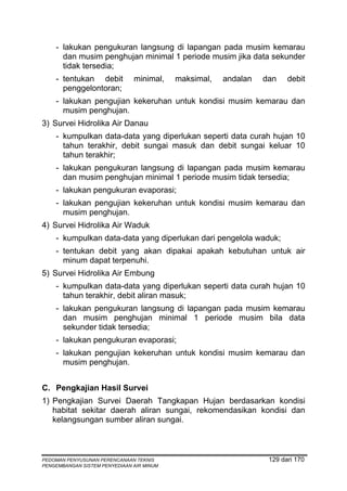 - lakukan pengukuran langsung di lapangan pada musim kemarau
      dan musim penghujan minimal 1 periode musim jika data sekunder
      tidak tersedia;
    - tentukan debit           minimal,    maksimal,   andalan   dan    debit
      penggelontoran;
    - lakukan pengujian kekeruhan untuk kondisi musim kemarau dan
      musim penghujan.
3) Survei Hidrolika Air Danau
    - kumpulkan data-data yang diperlukan seperti data curah hujan 10
      tahun terakhir, debit sungai masuk dan debit sungai keluar 10
      tahun terakhir;
    - lakukan pengukuran langsung di lapangan pada musim kemarau
      dan musim penghujan minimal 1 periode musim tidak tersedia;
    - lakukan pengukuran evaporasi;
    - lakukan pengujian kekeruhan untuk kondisi musim kemarau dan
      musim penghujan.
4) Survei Hidrolika Air Waduk
    - kumpulkan data-data yang diperlukan dari pengelola waduk;
    - tentukan debit yang akan dipakai apakah kebutuhan untuk air
      minum dapat terpenuhi.
5) Survei Hidrolika Air Embung
    - kumpulkan data-data yang diperlukan seperti data curah hujan 10
      tahun terakhir, debit aliran masuk;
    - lakukan pengukuran langsung di lapangan pada musim kemarau
      dan musim penghujan minimal 1 periode musim bila data
      sekunder tidak tersedia;
    - lakukan pengukuran evaporasi;
    - lakukan pengujian kekeruhan untuk kondisi musim kemarau dan
      musim penghujan.


C. Pengkajian Hasil Survei
1) Pengkajian Survei Daerah Tangkapan Hujan berdasarkan kondisi
   habitat sekitar daerah aliran sungai, rekomendasikan kondisi dan
   kelangsungan sumber aliran sungai.



PEDOMAN PENYUSUNAN PERENCANAAN TEKNIS                             129 dari 170
PENGEMBANGAN SISTEM PENYEDIAAN AIR MINUM
 