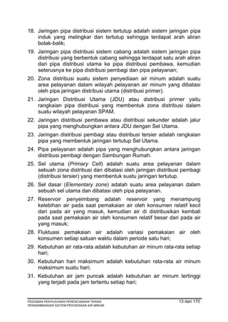 18. Jaringan pipa distribusi sistem tertutup adalah sistem jaringan pipa
    induk yang melingkar dan tertutup sehingga terdapat arah aliran
    bolak-balik;
19. Jaringan pipa distribusi sistem cabang adalah sistem jaringan pipa
    distribusi yang berbentuk cabang sehingga terdapat satu arah aliran
    dari pipa distribusi utama ke pipa distribusi pembawa, kemudian
    seterusnya ke pipa distribusi pembagi dan pipa pelayanan;
20. Zona distribusi suatu sistem penyediaan air minum adalah suatu
    area pelayanan dalam wilayah pelayanan air minum yang dibatasi
    oleh pipa jaringan distribusi utama (distribusi primer).
21. Jaringan Distribusi Utama (JDU) atau distribusi primer yaitu
    rangkaian pipa distribusi yang membentuk zona distribusi dalam
    suatu wilayah pelayanan SPAM.
22. Jaringan distribusi pembawa atau distribusi sekunder adalah jalur
    pipa yang menghubungkan antara JDU dengan Sel Utama.
23. Jaringan distribusi pembagi atau distribusi tersier adalah rangkaian
    pipa yang membentuk jaringan tertutup Sel Utama.
24. Pipa pelayanan adalah pipa yang menghubungkan antara jaringan
    distribusi pembagi dengan Sambungan Rumah.
25. Sel utama (Primary Cell) adalah suatu area pelayanan dalam
    sebuah zona distribusi dan dibatasi oleh jaringan distribusi pembagi
    (distribusi tersier) yang membentuk suatu jaringan tertutup.
26. Sel dasar (Elementary zone) adalah suatu area pelayanan dalam
    sebuah sel utama dan dibatasi oleh pipa pelayanan.
27. Reservoir penyeimbang adalah reservoir yang menampung
    kelebihan air pada saat pemakaian air oleh konsumen relatif kecil
    dari pada air yang masuk, kemudian air di distribusikan kembali
    pada saat pemakaian air oleh konsumen relatif besar dari pada air
    yang masuk;
28. Fluktuasi pemakaian air adalah variasi pemakaian air oleh
    konsumen setiap satuan waktu dalam periode satu hari;
29. Kebutuhan air rata-rata adalah kebutuhan air minum rata-rata setiap
    hari;
30. Kebutuhan hari maksimum adalah kebutuhan rata-rata air minum
    maksimum suatu hari;
31. Kebutuhan air jam puncak adalah kebutuhan air minum tertinggi
    yang terjadi pada jam tertentu setiap hari;


PEDOMAN PENYUSUNAN PERENCANAAN TEKNIS                          13 dari 170
PENGEMBANGAN SISTEM PENYEDIAAN AIR MINUM
 
