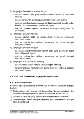 2) Pengkajian Survei Hidrolika Air Sungai
    - analisa apakah debit yang tersedia dapat memenuhi kebutuhan
      minum;
    - analisa kekeruhan sungai apakah masih memenuhi syarat;
    - rekomendasi keadaan air sungai berdasarkan debit yang tersedia,
      kondisi dan kelangsungan sumber air sungai;
    - rekomendasi kemungkinan pemakaian air sungai sebagai sumber
      air minum.
3) Pengkajian Survei Air Danau
    - analisa apakah debit air danau dapat memenuhi kebutuhan
      sumber air minum;
    - rekomendasikan kemungkinan pemakaian air danau sebagai
      sumber air minum.
4) Pengkajian Survei Air Waduk
    - analisa dan rekomendasikan apakah debit yang diperlukan dapat
      dipenuhi dari air waduk;
    - rekomendasikan kemungkinan pemakaian air waduk sebagai
      sumber air minum.
5) Pengkajian Hasil survei Air Embung
    - analisa keadaan dan kondisi kelangsungan embung;
    - rekomendasikan kemungkinan pemakaian air embung sebagai
      sumber air minum.


6.9 Tata Cara Survei dan Pengkajian Lokasi SPAM


6.9.1 Ketentuan Umum
Survei dan pengkajian lokasi SPAM harus memenuhi ketentuan sebagai
berikut:
1) Dilaksanakan oleh tenaga ahli bersertifikat dengan pemimpin tim
   (team leader)berpengalaman dalam bidangnya minimal 7 tahun;
2) Tersedia surat-surat yang diperlukan dalam pelaksanaan survei;
3) Melaksanakan survei dengan seksama dan terkoordinasi dengan
   pihak-pihak terkait;



PEDOMAN PENYUSUNAN PERENCANAAN TEKNIS                       130 dari 170
PENGEMBANGAN SISTEM PENYEDIAAN AIR MINUM
 