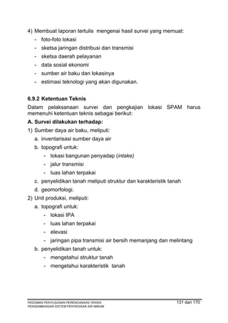 4) Membuat laporan tertulis mengenai hasil survei yang memuat:
   - foto-foto lokasi
   - sketsa jaringan distribusi dan transmisi
   - sketsa daerah pelayanan
   - data sosial ekonomi
   - sumber air baku dan lokasinya
   - estimasi teknologi yang akan digunakan.


6.9.2 Ketentuan Teknis
Dalam pelaksanaan survei dan pengkajian lokasi SPAM harus
memenuhi ketentuan teknis sebagai berikut:
A. Survei dilakukan terhadap:
1) Sumber daya air baku, meliputi:
   a. inventarisasi sumber daya air
   b. topografi untuk:
        - lokasi bangunan penyadap (intake)
        - jalur transmisi
        - luas lahan terpakai
   c. penyelidikan tanah meliputi struktur dan karakteristik tanah
   d. geomorfologi.
2) Unit produksi, meliputi:
   a. topografi untuk:
        - lokasi IPA
        - luas lahan terpakai
        - elevasi
        - jaringan pipa transmisi air bersih memanjang dan melintang
   b. penyelidikan tanah untuk:
        - mengetahui struktur tanah
        - mengetahui karakteristik tanah




PEDOMAN PENYUSUNAN PERENCANAAN TEKNIS                           131 dari 170
PENGEMBANGAN SISTEM PENYEDIAAN AIR MINUM
 