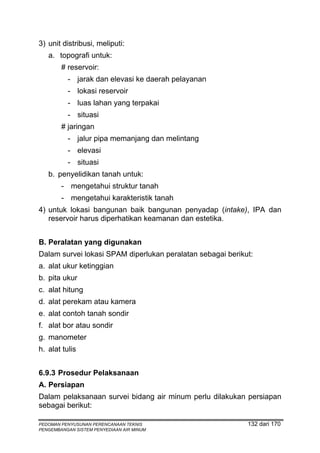 3) unit distribusi, meliputi:
   a. topografi untuk:
        # reservoir:
          - jarak dan elevasi ke daerah pelayanan
          - lokasi reservoir
          - luas lahan yang terpakai
          - situasi
        # jaringan
          - jalur pipa memanjang dan melintang
          - elevasi
          - situasi
   b. penyelidikan tanah untuk:
        - mengetahui struktur tanah
        - mengetahui karakteristik tanah
4) untuk lokasi bangunan baik bangunan penyadap (intake), IPA dan
   reservoir harus diperhatikan keamanan dan estetika.


B. Peralatan yang digunakan
Dalam survei lokasi SPAM diperlukan peralatan sebagai berikut:
a. alat ukur ketinggian
b. pita ukur
c. alat hitung
d. alat perekam atau kamera
e. alat contoh tanah sondir
f. alat bor atau sondir
g. manometer
h. alat tulis


6.9.3 Prosedur Pelaksanaan
A. Persiapan
Dalam pelaksanaan survei bidang air minum perlu dilakukan persiapan
sebagai berikut:

PEDOMAN PENYUSUNAN PERENCANAAN TEKNIS                       132 dari 170
PENGEMBANGAN SISTEM PENYEDIAAN AIR MINUM
 
