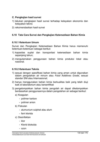 C. Pengkajian hasil survei
1) lakukan pengkajian hasil survei terhadap kelayakan ekonomis dan
   kelayakan teknis
2) rekomendasikan hasil survei


6.10 Tata Cara Survei dan Pengkajian Ketersediaan Bahan Kimia


6.10.1 Ketentuan Umum
Survei dan Pengkajian Ketersediaan Bahan Kimia harus memenuhi
ketentuan-ketentuan sebagai berikut:
1) kapasitas suplai         dan     transportasi   ketersediaan   bahan   kimia
   sepanjang tahun;
2) mengutamakan penggunaan bahan kimia produksi lokal atau
   nasional.


6.10.2 Ketentuan Teknis
1) sesuai dengan spesifikasi bahan kimia yang aman untuk digunakan
   dalam pengolahan air minum atau Food Additives Grade, sesuai
   standar SNI atau Internasional;
2) hanya menggunakan bahan kimia berkualitas baik yang telah diuji
   baik di laboratorium atau bersertifikat
3) pengelompokkan bahan kimia pengolah air dapat dikelompokkan
   berdasarkan penggunaannya dalam pengolahan air sebagai berikut:
   a) Koagulan
        - polimer karbon
        - polimer anion
   b) Flokulan
        - alumunium sulphat atau alum
        - ferri klorida
   c) Desinfektan
        - klor
        - Klorid dioksida
        - ozon
PEDOMAN PENYUSUNAN PERENCANAAN TEKNIS                                134 dari 170
PENGEMBANGAN SISTEM PENYEDIAAN AIR MINUM
 