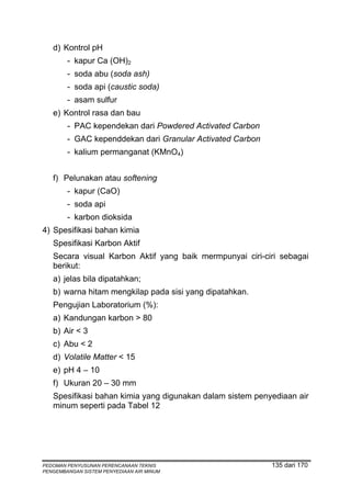 d) Kontrol pH
        - kapur Ca (OH)2
        - soda abu (soda ash)
        - soda api (caustic soda)
        - asam sulfur
   e) Kontrol rasa dan bau
        - PAC kependekan dari Powdered Activated Carbon
        - GAC kependdekan dari Granular Activated Carbon
        - kalium permanganat (KMnO4)


   f) Pelunakan atau softening
        - kapur (CaO)
        - soda api
        - karbon dioksida
4) Spesifikasi bahan kimia
   Spesifikasi Karbon Aktif
   Secara visual Karbon Aktif yang baik mermpunyai ciri-ciri sebagai
   berikut:
   a) jelas bila dipatahkan;
   b) warna hitam mengkilap pada sisi yang dipatahkan.
   Pengujian Laboratorium (%):
   a) Kandungan karbon > 80
   b) Air < 3
   c) Abu < 2
   d) Volatile Matter < 15
   e) pH 4 – 10
   f) Ukuran 20 – 30 mm
   Spesifikasi bahan kimia yang digunakan dalam sistem penyediaan air
   minum seperti pada Tabel 12




PEDOMAN PENYUSUNAN PERENCANAAN TEKNIS                      135 dari 170
PENGEMBANGAN SISTEM PENYEDIAAN AIR MINUM
 