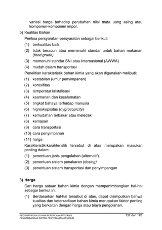 variasi harga terhadap perubahan nilai mata uang asing atau
       komponen-komponen impor.
b) Kualitas Bahan
   Periksa persyaratan-persyaratan sebagai berikut:
   (1) berkualitas baik
   (2) tidak beracun atau memenuhi standar untuk bahan makanan
       (food grade)
   (3) memenuhi standar SNI atau Internasional (AWWA)
   (4) mudah dalam transportasi
   Penelitian karakteristik bahan kimia yang akan digunakan meliputi:
   (1) kestabilan (umur penyimpanan)
   (2) korosifitas
   (3) temperatur kristalisasi
   (4) keamanan dan keselamatan
   (5) tingkat bahaya terhadap manusia
   (6) higroskopisitas (hygrocopicity)
   (7) kemudahan terbakar atau meledak
   (8) kemasan
   (9) cara transportasi
   (10) cara penyimpanan
   (11) harga
   Karakteristik-karakteristik tersebut di atas merupakan masukan
   penting dalam:
   (1) penentuan jenis pengolahan (alternatif)
   (2) penentuan sistem penakaran (dosing)
   (3) penentuan sistem transportasi dan penyimpangan


3) Harga
   Cari harga satuan bahan kimia dengan mempertimbangkan hal-hal
   sebagai berikut ini:
   (1) Berdasarkan hal-hal tersebut di atas, dapat disimpulkan bahwa
       kualitas dan ketersediaan bahan kimia merupakan faktor penting
       yang berkaitan dengan harga atau biaya pengolahan.

PEDOMAN PENYUSUNAN PERENCANAAN TEKNIS                         137 dari 170
PENGEMBANGAN SISTEM PENYEDIAAN AIR MINUM
 