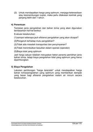 (2) Untuk mendapatkan harga yang optimum, menjaga ketersediaan
       atau kesinambungan suplai, maka perlu dilakukan kontrak yang
       panjang lebih dari 1 tahun.


4) Penentuan
   Tentukan jenis pengolahan dan bahan kimia yang akan digunakan
   berdasarkan hal-hal berikut:
   Evaluasi keseluruhan:
   (1) sampai seberapa jauh efisiensi pengolahan yang akan dicapai?
   (2) Pengaruh terhadap mutu pengolahan?
   (3) Tidak ada masalah transportasi dan penyimpanan?
   (4) Tidak menimbulkan kesulitan dalam operasi (operator)
   (5) Biaya total yang optimum
   Jadi harga satuan tidaklah merupakan faktor penentu pemilihan jenis
   bahan kimia, tetapi biaya pengolahan total yang optimum yang harus
   diperhitungkan.


5) Biaya Pengolahan
   Lakukan perhitungan ”harga terendah” untuk mendapatkan harga
   bahan kimia/pengolahan yang optimum yang memberikan dampak
   yang besar bagi efisiensi pengolahan sistem air minum secara
   keseluruhan.




PEDOMAN PENYUSUNAN PERENCANAAN TEKNIS                         138 dari 170
PENGEMBANGAN SISTEM PENYEDIAAN AIR MINUM
 