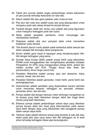 32. Faktor jam puncak adalah angka perbandingan antara kebutuhan
    air jam puncak terhadap kebutuhan air rata-rata;
33. Datum adalah titik atau garis patokan yaitu muka air laut;
34. Pita ukur dan roda ukur adalah suatu alat yang dipergunakan untuk
    mengukur jarak satu setiap tempat ke tempat lainnya;
35. Teodolit dengan statik dan rambu ukur adalah alat yang digunakan
    untuk mengukur ketinggian jarak dan sudut;
36. Statip adalah peralatan                pembantu   untuk   menyangga   dan
    mendatarkan teodholit;
37. Waterpas adalah alat ukur penyipat datar untuk memeriksa
    kedataran suatu tempat;
38. Titik Kontrol (bench mark) adalah patok berbentuk balok terbuat dari
    beton sebagai titik kerangka dasar pengukuran;
39. Kontur adalah garis hayal di lapangan yang menghubungkan titik-
    titik dengan ketinggian yang sama;
40. Sumber Daya Energi (SDE) adalah energi listrik yang dibutuhkan
    PDAM untuk menggerakkan dan menghidupkan peralatan Instalasi
    Pengolahan Air (IPA) yang menggunakan energi listrik, antara lain
    melalui sumber dari PLN, Tenaga Surya atau Solar Sel
    (photovoltaic), Kincir Angin (wind mill);
41. Peralatan Mekanikal adalah pompa, pipa dan aksesoris, katup
    (valves), diesel, dan lain-lain;
42. Peralatan Elektrikal adalah generator, motor listrik, panel listrik dan
    perlengkapannya;
43. Instrumentasi adalah peralatan yang dioperasikan secara otomatis
    untuk memantau tekanan, ketinggian air, pencatat, indikator,
    pemantau aliran, dan lain-lain;
44. Pompa adalah alat dengan bantuan motor berfungsi mengalirkan air
    ke tempat yang telah ditentukan dengan debit dan tinggi tekan
    (head) yang telah ditentukan;
45. Efisiensi pompa adalah perbandingan antara daya yang diberikan
    pompa berupa debit dan head yang dikonversikan pada satuan
    daya listrik dengan daya yang dikeluarkan oleh penggerak pompa
    dalam satuan daya listrik;
46. Tekanan statis adalah tekanan energi yang tersedia di satu titik atau
    lokasi pada jalur pipa yang diukur dari titik ketinggian air di awal
    aliran terhadap ketinggian lokasi pipa bersangkutan;


PEDOMAN PENYUSUNAN PERENCANAAN TEKNIS                               14 dari 170
PENGEMBANGAN SISTEM PENYEDIAAN AIR MINUM
 