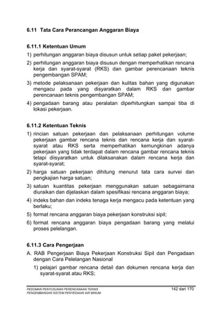 6.11 Tata Cara Perancangan Anggaran Biaya


6.11.1 Ketentuan Umum
1) perhitungan anggaran biaya disusun untuk setiap paket pekerjaan;
2) perhitungan anggaran biaya disusun dengan memperhatikan rencana
   kerja dan syarat-syarat (RKS) dan gambar perencanaan teknis
   pengembangan SPAM;
3) metode pelaksanaan pekerjaan dan kulitas bahan yang digunakan
   mengacu pada yang disyaratkan dalam RKS dan gambar
   perencanaan teknis pengembangan SPAM;
4) pengadaan barang atau peralatan diperhitungkan sampai tiba di
   lokasi pekerjaan.


6.11.2 Ketentuan Teknis
1) rincian satuan pekerjaan dan pelaksanaan perhitungan volume
   pekerjaan gambar rencana teknis dan rencana kerja dan syarat-
   syarat atau RKS serta memperhatikan kemungkinan adanya
   pekerjaan yang tidak terdapat dalam rencana gambar rencana teknis
   tetapi diisyaratkan untuk dilaksanakan dalam rencana kerja dan
   syarat-syarat;
2) harga satuan pekerjaan dihitung menurut tata cara survei dan
   pengkajian harga satuan;
3) satuan kuantitas pekerjaan menggunakan satuan sebagaimana
   diuraikan dan dijelaskan dalam spesifikasi rencana anggaran biaya;
4) indeks bahan dan indeks tenaga kerja mengacu pada ketentuan yang
   berlaku;
5) format rencana anggaran biaya pekerjaan konstruksi sipil;
6) format rencana anggaran biaya pengadaan barang yang melalui
   proses pelelangan.


6.11.3 Cara Pengerjaan
A. RAB Pengerjaan Biaya Pekerjaan Konstruksi Sipil dan Pengadaan
   dengan Cara Pelelangan Nasional
   1) pelajari gambar rencana detail dan dokumen rencana kerja dan
      syarat-syarat atau RKS;

PEDOMAN PENYUSUNAN PERENCANAAN TEKNIS                          142 dari 170
PENGEMBANGAN SISTEM PENYEDIAAN AIR MINUM
 