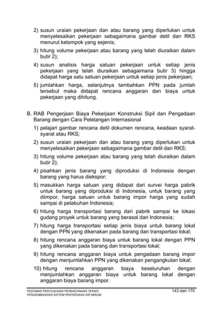 2) susun uraian pekerjaan dan atau barang yang diperlukan untuk
      menyelesaikan pekerjaan sebagaimana gambar detil dan RKS
      menurut kelompok yang sejenis;
   3) hitung volume pekerjaan atau barang yang telah diuraikan dalam
      butir 2);
   4) susun analisis harga satuan pekerjaan untuk setiap jenis
      pekerjaan yang telah diuraikan sebagaimana butir 3) hingga
      didapat harga satu satuan pekerjaan untuk setiap jenis pekerjaan;
   5) jumlahkan harga, selanjutnya tambahkan PPN pada jumlah
      tersebut maka didapat rencana anggaran dan biaya untuk
      pekerjaan yang dihitung.


B. RAB Pengerjaan Biaya Pekerjaan Konstruksi Sipil dan Pengadaan
   Barang dengan Cara Pelelangan Internasional
   1) pelajari gambar rencana detil dokumen rencana, keadaan syarat-
      syarat atau RKS;
   2) susun uraian pekerjaan dan atau barang yang diperlukan untuk
      menyelesaikan pekerjaan sebagaimana gambar detil dan RKS;
   3) hitung volume pekerjaan atau barang yang telah diuraikan dalam
      butir 2);
   4) pisahkan jenis barang yang diproduksi di Indonesia dengan
      barang yang harus diekspor;
   5) masukkan harga satuan yang didapat dari survei harga pabrik
      untuk barang yang diproduksi di Indonesia, untuk barang yang
      diimpor, harga satuan untuk barang impor harga yang sudah
      sampai di pelabuhan Indonesia;
   6) hitung harga transportasi barang dari pabrik sampai ke lokasi
      gudang proyek untuk barang yang berasal dari Indonesia;
   7) hitung harga transportasi setiap jenis biaya untuk barang lokal
      dengan PPN yang dikenakan pada barang dan transportasi lokal;
   8) hitung rencana anggaran biaya untuk barang lokal dengan PPN
      yang dikenakan pada barang dan transportasi lokal;
   9) hitung rencana anggaran biaya untuk pengadaan barang impor
      dengan menjumlahkan PPN yang dikenakan pengangkutan lokal;
   10) hitung rencana anggaran biaya keseluruhan dengan
      menjumlahkan anggaran biaya untuk barang lokal dengan
      anggaran biaya barang impor.
PEDOMAN PENYUSUNAN PERENCANAAN TEKNIS                        143 dari 170
PENGEMBANGAN SISTEM PENYEDIAAN AIR MINUM
 
