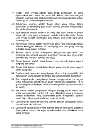 47. Tinggi Tekan (Head) adalah beda tinggi permukaan air yang
    dipompakan dan muka air pada titik keluar ditambah dengan
    kerugian tekanan yang dihitung mulai dari titik hisap sampai dengan
    keluarnya air dari sistem pemompaan;
48. Kehilangan tekanan adalah tinggi tekan yang hilang dalam
    perjalanan air sepanjang pipa akibat adanya gesekan dengan pipa
    dan perlengkapannya;
49. Sisa tekanan adalah tekanan air yang ada atau tersisa di suatu
    lokasi jalur pipa yang merupakan selisih antara Hydraulic Grade
    Line (HGL) dengan ketinggian atau elevasi dari lokasi pipa yang
    bersangkutan;
50. Kemiringan hidrolis adalah kemiringan garis yang menghubungkan
    titik-titik ketinggian tekanan air sepanjang jalur pipa yang dihitung
    terhadap suatu datum tertentu;
51. Struktur tanah adalah merupakan pengaturan geometris dan
    kerangka dari partikel, ataupun butir-butir mineral dan gaya antar
    partikel yang mungkin bekerja padanya;
52. Tanah kohesif adalah kelas batuan yang berbutir halus seperti
    lempung dan lanau;
53. Tanah tidak kohesif adalah kelas bahan yang berbutir kasar seperti
    kerikil dan pasir;
54. Sondir adalah suatu alat yang dipergunakan untuk menyelidiki nilai
    perlawanan ujung, lekatan setempat dan jumlah lekatan dari tanah;
55. Bor dangkal adalah pengeboran dengan menggunakan bor tangan
    untuk mengambil contoh tanah pada maksimum kedalaman 10 m
    guna mengetahui deskripsi tanah dan mengetahui kedalaman muka
    air tanah;
56. Bor dalam adalah pengeboran dengan menggunakan mesin bor
    untuk penggambilan contoh inti yang dilakukan secara menerus
    sampai kedalaman yang dikehendaki guna mengetahui lapisan
    tanah atau batuan dan kedalaman muka air tanah;
57. Contoh tanah adalah tanah yang diambil dengan pengeboran untuk
    pemeriksaan laboratorium;
58. Contoh inti adalah contoh yang diambil dengan core barrel biasanya
    ditempatkan pada kotak kayu bersekat-sekat dan diletakkan pada
    udara terbuka;




PEDOMAN PENYUSUNAN PERENCANAAN TEKNIS                          15 dari 170
PENGEMBANGAN SISTEM PENYEDIAAN AIR MINUM
 