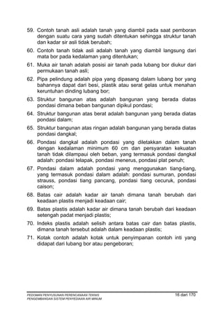 59. Contoh tanah asli adalah tanah yang diambil pada saat pemboran
    dengan suatu cara yang sudah ditentukan sehingga struktur tanah
    dan kadar sir asli tidak berubah;
60. Contoh tanah tidak asli adalah tanah yang diambil langsung dari
    mata bor pada kedalaman yang ditentukan;
61. Muka air tanah adalah posisi air tanah pada lubang bor diukur dari
    permukaan tanah asli;
62. Pipa pelindung adalah pipa yang dipasang dalam lubang bor yang
    bahannya dapat dari besi, plastik atau serat gelas untuk menahan
    keruntuhan dinding lubang bor;
63. Struktur bangunan atas adalah bangunan yang berada diatas
    pondasi dimana beban bangunan dipikul pondasi;
64. Struktur bangunan atas berat adalah bangunan yang berada diatas
    pondasi dalam;
65. Struktur bangunan atas ringan adalah bangunan yang berada diatas
    pondasi dangkal;
66. Pondasi dangkal adalah pondasi yang diletakkan dalam tanah
    dengan kedalaman minimum 60 cm dan persyaratan kekuatan
    tanah tidak dilampaui oleh beban, yang termasuk pondasi dangkal
    adalah: pondasi telapak, pondasi menerus, pondasi plat penuh;
67. Pondasi dalam adalah pondasi yang menggunakan tiang-tiang,
    yang termasuk pondasi dalam adalah: pondasi sumuran, pondasi
    strauss, pondasi tiang pancang, pondasi tiang cecuruk, pondasi
    caison;
68. Batas cair adalah kadar air tanah dimana tanah berubah dari
    keadaan plastis menjadi keadaan cair;
69. Batas plastis adalah kadar air dimana tanah berubah dari keadaan
    setengah padat menjadi plastis;
70. Indeks plastis adalah selisih antara batas cair dan batas plastis,
    dimana tanah tersebut adalah dalam keadaan plastis;
71. Kotak contoh adalah kotak untuk penyimpanan contoh inti yang
    didapat dari lubang bor atau pengeboran;




PEDOMAN PENYUSUNAN PERENCANAAN TEKNIS                        16 dari 170
PENGEMBANGAN SISTEM PENYEDIAAN AIR MINUM
 