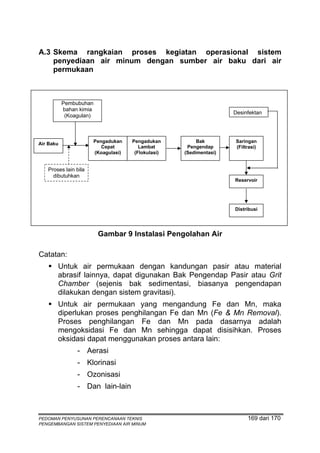 A.3 Skema rangkaian proses kegiatan operasional sistem
    penyediaan air minum dengan sumber air baku dari air
    permukaan



           Pembubuhan
           bahan kimia
                                                                      Desinfektan
            (Koagulan)



                         Pengadukan    Pengadukan          Bak        Saringan
Air Baku
                            Cepat         Lambat       Pengendap      (Filtrasi)
                         (Koagulasi)    (Flokulasi)   (Sedimentasi)


   Proses lain bila
     dibutuhkan
                                                                      Reservoir




                                                                      Distribusi




                          Gambar 9 Instalasi Pengolahan Air

Catatan:
       Untuk air permukaan dengan kandungan pasir atau material
       abrasif lainnya, dapat digunakan Bak Pengendap Pasir atau Grit
       Chamber (sejenis bak sedimentasi, biasanya pengendapan
       dilakukan dengan sistem gravitasi).
       Untuk air permukaan yang mengandung Fe dan Mn, maka
       diperlukan proses penghilangan Fe dan Mn (Fe & Mn Removal).
       Proses penghilangan Fe dan Mn pada dasarnya adalah
       mengoksidasi Fe dan Mn sehingga dapat disisihkan. Proses
       oksidasi dapat menggunakan proses antara lain:
                - Aerasi
                - Klorinasi
                - Ozonisasi
                - Dan lain-lain



PEDOMAN PENYUSUNAN PERENCANAAN TEKNIS                                      169 dari 170
PENGEMBANGAN SISTEM PENYEDIAAN AIR MINUM
 