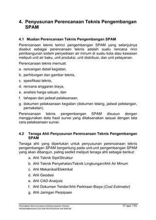 4. Penyusunan Perencanaan Teknis Pengembangan
   SPAM

4.1 Muatan Perencanaan Teknis Pengembangan SPAM
Perencanaan teknis terinci pengembangan SPAM yang selanjutnya
disebut sebagai perencanaan teknis adalah suatu rencana rinci
pembangunan sistem penyediaan air minum di suatu kota atau kawasan
meliputi unit air baku, unit produksi, unit distribusi, dan unit pelayanan.
Perencanaan teknis memuat:
a. rancangan detail kegiatan,
b. perhitungan dan gambar teknis,
c. spesifikasi teknis,
d. rencana anggaran biaya,
e. analisis harga satuan, dan
f. tahapan dan jadwal pelaksanaan,
g. dokumen pelaksanaan kegiatan (dokumen lelang, jadwal pelelangan,
   pemaketan).
Perencanaan teknis pengembangan SPAM disusun dengan
menggunakan data hasil survei yang dilaksanakan sesuai dengan tata
cara pelaksanaan survei.


4.2    Tenaga Ahli Penyusunan Perencanaan Teknis Pengembangan
       SPAM
Tenaga ahli yang diperlukan untuk penyusunan perencanaan teknis
pengembangan SPAM bergantung pada unit-unit pengembangan SPAM
yang akan dibangun, paling sedikit meliputi tenaga ahli sebagai berikut:
       a. Ahli Teknik Sipil/Struktur
       b. Ahli Teknik Penyehatan/Teknik Lingkungan/Ahli Air Minum
       c. Ahli Mekanikal/Elektrikal
       d. Ahli Geodesi
       e. Ahli CAD Analysis
       f. Ahli Dokumen Tender/Ahli Perkiraan Biaya (Cost Estimator)
       g. Ahli Jaringan Perpipaan


PEDOMAN PENYUSUNAN PERENCANAAN TEKNIS                            17 dari 170
PENGEMBANGAN SISTEM PENYEDIAAN AIR MINUM
 