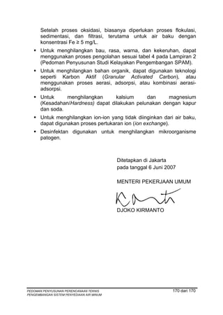 Setelah proses oksidasi, biasanya diperlukan proses flokulasi,
       sedimentasi, dan filtrasi, terutama untuk air baku dengan
       konsentrasi Fe ≥ 5 mg/L.
       Untuk menghilangkan bau, rasa, warna, dan kekeruhan, dapat
       menggunakan proses pengolahan sesuai tabel 4 pada Lampiran 2
       (Pedoman Penyusunan Studi Kelayakan Pengembangan SPAM).
       Untuk menghilangkan bahan organik, dapat digunakan teknologi
       seperti Karbon Aktif (Granular Activated Carbon), atau
       menggunakan proses aerasi, adsorpsi, atau kombinasi aerasi-
       adsorpsi.
       Untuk     menghilangkan      kalsium     dan     magnesium
       (Kesadahan/Hardness) dapat dilakukan pelunakan dengan kapur
       dan soda.
       Untuk menghilangkan ion-ion yang tidak diinginkan dari air baku,
       dapat digunakan proses pertukaran ion (ion exchange).
       Desinfektan digunakan untuk menghilangkan mikroorganisme
       patogen.



                                           Ditetapkan di Jakarta
                                           pada tanggal 6 Juni 2007

                                           MENTERI PEKERJAAN UMUM




                                           DJOKO KIRMANTO




PEDOMAN PENYUSUNAN PERENCANAAN TEKNIS                            170 dari 170
PENGEMBANGAN SISTEM PENYEDIAAN AIR MINUM
 