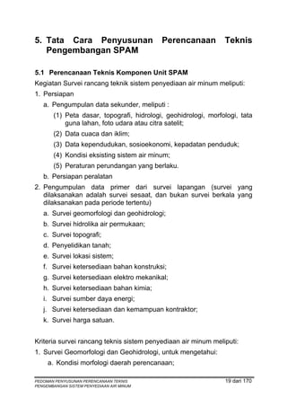 5. Tata Cara Penyusunan                    Perencanaan          Teknis
   Pengembangan SPAM

5.1 Perencanaan Teknis Komponen Unit SPAM
Kegiatan Survei rancang teknik sistem penyediaan air minum meliputi:
1. Persiapan
   a. Pengumpulan data sekunder, meliputi :
       (1) Peta dasar, topografi, hidrologi, geohidrologi, morfologi, tata
           guna lahan, foto udara atau citra satelit;
       (2) Data cuaca dan iklim;
       (3) Data kependudukan, sosioekonomi, kepadatan penduduk;
       (4) Kondisi eksisting sistem air minum;
       (5) Peraturan perundangan yang berlaku.
   b. Persiapan peralatan
2. Pengumpulan data primer dari survei lapangan (survei yang
   dilaksanakan adalah survei sesaat, dan bukan survei berkala yang
   dilaksanakan pada periode tertentu)
   a. Survei geomorfologi dan geohidrologi;
   b. Survei hidrolika air permukaan;
   c. Survei topografi;
   d. Penyelidikan tanah;
   e. Survei lokasi sistem;
   f. Survei ketersediaan bahan konstruksi;
   g. Survei ketersediaan elektro mekanikal;
   h. Survei ketersediaan bahan kimia;
   i. Survei sumber daya energi;
   j. Survei ketersediaan dan kemampuan kontraktor;
   k. Survei harga satuan.


Kriteria survei rancang teknis sistem penyediaan air minum meliputi:
1. Survei Geomorfologi dan Geohidrologi, untuk mengetahui:
     a. Kondisi morfologi daerah perencanaan;

PEDOMAN PENYUSUNAN PERENCANAAN TEKNIS                           19 dari 170
PENGEMBANGAN SISTEM PENYEDIAAN AIR MINUM
 