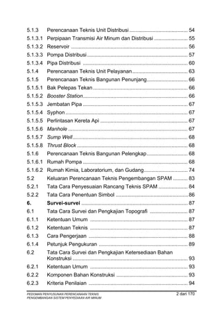 5.1.3       Perencanaan Teknis Unit Distribusi ........................................ 54
5.1.3.1 Perpipaan Transmisi Air Minum dan Distribusi ....................... 55
5.1.3.2 Reservoir ................................................................................ 56
5.1.3.3 Pompa Distribusi ..................................................................... 57
5.1.3.4 Pipa Distribusi ........................................................................ 60
5.1.4       Perencanaan Teknis Unit Pelayanan ...................................... 63
5.1.5       Perencanaan Teknis Bangunan Penunjang............................ 66
5.1.5.1 Bak Pelepas Tekan ................................................................. 66
5.1.5.2 Booster Station........................................................................ 66
5.1.5.3 Jembatan Pipa ........................................................................ 67
5.1.5.4 Syphon .................................................................................... 67
5.1.5.5 Perlintasan Kereta Api ............................................................ 67
5.1.5.6 Manhole .................................................................................. 67
5.1.5.7 Sump Well............................................................................... 68
5.1.5.8 Thrust Block ............................................................................ 68
5.1.6       Perencanaan Teknis Bangunan Pelengkap ............................ 68
5.1.6.1 Rumah Pompa ........................................................................ 68
5.1.6.2 Rumah Kimia, Laboratorium, dan Gudang.............................. 74
5.2         Keluaran Perencanaan Teknis Pengembangan SPAM .......... 83
5.2.1       Tata Cara Penyesuaian Rancang Teknis SPAM .................... 84
5.2.2       Tata Cara Penentuan Simbol .................................................. 86
6.          Survei-survei ......................................................................... 87
6.1         Tata Cara Survei dan Pengkajian Topografi .......................... 87
6.1.1       Ketentuan Umum ................................................................... 87
6.1.2       Ketentuan Teknis ................................................................... 87
6.1.3       Cara Pengerjaan .................................................................... 88
6.1.4       Petunjuk Pengukuran ............................................................. 89
6.2         Tata Cara Survei dan Pengkajian Ketersediaan Bahan
            Konstruksi ............................................................................... 93
6.2.1       Ketentuan Umum ................................................................... 93
6.2.2       Komponen Bahan Konstruksi ................................................. 93
6.2.3       Kriteria Penilaian .................................................................... 94
PEDOMAN PENYUSUNAN PERENCANAAN TEKNIS                                                        2 dari 170
PENGEMBANGAN SISTEM PENYEDIAAN AIR MINUM
 