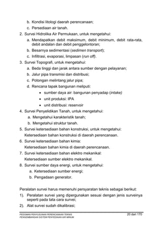 b. Kondisi litologi daerah perencanaan;
     c. Persediaan air tanah.
2. Survei Hidrolika Air Permukaan, untuk mengetahui:
     a. Mendapatkan debit maksimum, debit minimum, debit rata-rata,
        debit andalan dan debit penggelontoran;
     b. Besarnya sedimentasi (sedimen transport);
     c. Infiltrasi, evaporasi, limpasan (run off).
3. Survei Topografi, untuk mengetahui:
     a. Beda tinggi dan jarak antara sumber dengan pelayanan;
     b. Jalur pipa transmisi dan distribusi;
     c. Potongan melintang jalur pipa;
     d. Rencana tapak bangunan meliputi:
              • sumber daya air: bangunan penyadap (intake)
              • unit produksi: IPA
              • unit distribusi: reservoir
4. Survei Penyelidikan Tanah, untuk mengetahui:
      a. Mengetahui karakteristik tanah;
      b. Mengetahui struktur tanah.
5. Survei ketersediaan bahan konstruksi, untuk mengetahui:
   Ketersediaan bahan konstruksi di daerah perencanaan.
6. Survei ketersediaan bahan kimia:
   Ketersediaan bahan kimia di daerah perencanaan.
7. Survei ketersediaan bahan elektro mekanikal:
   Ketersediaan sumber elektro mekanikal.
8. Survei sumber daya energi, untuk mengetahui:
       a. Ketersediaan sumber energi;
       b. Pengadaan generator.


Peralatan survei harus memenuhi persyaratan teknis sebagai berikut:
1). Peralatan survei yang dipergunakan sesuai dengan jenis surveinya
    seperti pada tata cara survei;
2). Alat survei sudah dikalibrasi;

PEDOMAN PENYUSUNAN PERENCANAAN TEKNIS                           20 dari 170
PENGEMBANGAN SISTEM PENYEDIAAN AIR MINUM
 