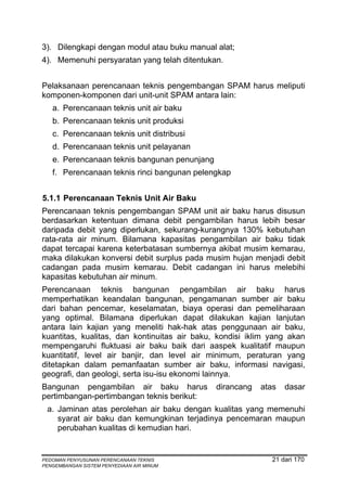 3). Dilengkapi dengan modul atau buku manual alat;
4). Memenuhi persyaratan yang telah ditentukan.


Pelaksanaan perencanaan teknis pengembangan SPAM harus meliputi
komponen-komponen dari unit-unit SPAM antara lain:
   a. Perencanaan teknis unit air baku
   b. Perencanaan teknis unit produksi
   c. Perencanaan teknis unit distribusi
   d. Perencanaan teknis unit pelayanan
   e. Perencanaan teknis bangunan penunjang
   f. Perencanaan teknis rinci bangunan pelengkap


5.1.1 Perencanaan Teknis Unit Air Baku
Perencanaan teknis pengembangan SPAM unit air baku harus disusun
berdasarkan ketentuan dimana debit pengambilan harus lebih besar
daripada debit yang diperlukan, sekurang-kurangnya 130% kebutuhan
rata-rata air minum. Bilamana kapasitas pengambilan air baku tidak
dapat tercapai karena keterbatasan sumbernya akibat musim kemarau,
maka dilakukan konversi debit surplus pada musim hujan menjadi debit
cadangan pada musim kemarau. Debit cadangan ini harus melebihi
kapasitas kebutuhan air minum.
Perencanaan teknis bangunan pengambilan air baku harus
memperhatikan keandalan bangunan, pengamanan sumber air baku
dari bahan pencemar, keselamatan, biaya operasi dan pemeliharaan
yang optimal. Bilamana diperlukan dapat dilakukan kajian lanjutan
antara lain kajian yang meneliti hak-hak atas penggunaan air baku,
kuantitas, kualitas, dan kontinuitas air baku, kondisi iklim yang akan
mempengaruhi fluktuasi air baku baik dari aaspek kualitatif maupun
kuantitatif, level air banjir, dan level air minimum, peraturan yang
ditetapkan dalam pemanfaatan sumber air baku, informasi navigasi,
geografi, dan geologi, serta isu-isu ekonomi lainnya.
Bangunan pengambilan air baku harus           dirancang   atas   dasar
pertimbangan-pertimbangan teknis berikut:
 a. Jaminan atas perolehan air baku dengan kualitas yang memenuhi
    syarat air baku dan kemungkinan terjadinya pencemaran maupun
    perubahan kualitas di kemudian hari.


PEDOMAN PENYUSUNAN PERENCANAAN TEKNIS                        21 dari 170
PENGEMBANGAN SISTEM PENYEDIAAN AIR MINUM
 