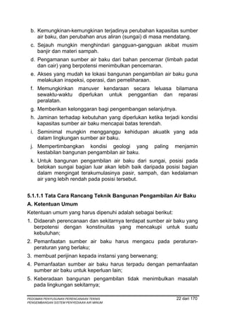 b. Kemungkinan-kemungkinan terjadinya perubahan kapasitas sumber
    air baku, dan perubahan arus aliran (sungai) di masa mendatang.
 c. Sejauh mungkin menghindari gangguan-gangguan akibat musim
    banjir dan materi sampah.
 d. Pengamanan sumber air baku dari bahan pencemar (limbah padat
    dan cair) yang berpotensi menimbulkan pencemaran.
 e. Akses yang mudah ke lokasi bangunan pengambilan air baku guna
    melakukan inspeksi, operasi, dan pemeliharaan.
 f. Memungkinkan manuver kendaraan secara leluasa bilamana
    sewaktu-waktu diperlukan untuk penggantian dan reparasi
    peralatan.
 g. Memberikan kelonggaran bagi pengembangan selanjutnya.
 h. Jaminan terhadap kebutuhan yang diperlukan ketika terjadi kondisi
    kapasitas sumber air baku mencapai batas terendah.
 i. Seminimal mungkin mengganggu kehidupan akuatik yang ada
    dalam lingkungan sumber air baku.
 j. Mempertimbangkan kondisi geologi yang          paling    menjamin
    kestabilan bangunan pengambilan air baku.
 k. Untuk bangunan pengambilan air baku dari sungai, posisi pada
    belokan sungai bagian luar akan lebih baik daripada posisi bagian
    dalam mengingat terakumulasinya pasir, sampah, dan kedalaman
    air yang lebih rendah pada posisi tersebut.


5.1.1.1 Tata Cara Rancang Teknik Bangunan Pengambilan Air Baku
A. Ketentuan Umum
Ketentuan umum yang harus dipenuhi adalah sebagai berikut:
1. Didaerah perencanaan dan sekitarnya terdapat sumber air baku yang
   berpotensi dengan konstinuitas yang mencakupi untuk suatu
   kebutuhan;
2. Pemanfaatan sumber air baku harus mengacu pada peraturan-
   peraturan yang berlaku;
3. membuat perijinan kepada instansi yang berwenang;
4. Pemanfaatan sumber air baku harus terpadu dengan pemanfaatan
   sumber air baku untuk keperluan lain;
5. Keberadaan bangunan pengambilan tidak menimbulkan masalah
   pada lingkungan sekitarnya;

PEDOMAN PENYUSUNAN PERENCANAAN TEKNIS                        22 dari 170
PENGEMBANGAN SISTEM PENYEDIAAN AIR MINUM
 