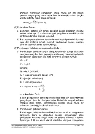Dengan mengukur perubahan tinggi muka air (H) dalam
          penampangan yang mempunyai luas tertentu (A) dalam jangka
          waktu tertentu maka dapat dihitung:
                            H xA
              Debit (Q) =        ( L / det ik )
                              t
   (2) Potensi Air Tanah
       a) perkiraan potensi air tanah dangkal dapat diperoleh melalui
          survei terhadap 10 buah sumur gali yang bisa mewakili kondisi
          air tanah dangkal di desa tersebut.
       b) Perkiraan potensi sumur tanah dalam dapat diperoleh informasi
          data dari instansi terkait, meliputi: kedalaman sumur, kualitas
          air dan kuantitas serta konstruksinya.
   (3) Perhitungan debit air permukaan terdiri dari:
       a) Perhitungan debit air sungai pengukuran debit sungai dilakukan
          dengan mengukur luas potongan melintang penampang basah
          sungai dan kecepatan rata-rata alirannya, dengan rumus:
           Q = A .V

          V = C . R.S

          dimana:
          Q = debit (m³/detik)
          A = luas penampang basah (m²)
          R = jari-jari hidrolik (m)
          S = kemiringan/slope
                                     157,6
           C = koefisien Chezy =
                                        m
                                    1+
                                         R
          m = koefisien Bazin
          Selain pengukuran perlu diperoleh data-data lain dan informasi
          yang dapat diperoleh dari penduduk. Data-data yang diperlukan
          meliputi debit aliran, pemanfaatan sungai, tinggi muka air
          minimum dan tinggi muka air maksimum.
       b) Perhitungan debit air danau
          Perhitungan debit air danau dilakukan berdasarkan pengukuran
          langsung. Cara ini dilakukan dengan pengamatan atau
          pencatatan fluktuasi tinggi muka air selama minimal 1 tahun.
          Besarnya fluktuasi debit dapat diketahui dengan mengalikan

PEDOMAN PENYUSUNAN PERENCANAAN TEKNIS                           24 dari 170
PENGEMBANGAN SISTEM PENYEDIAAN AIR MINUM
 