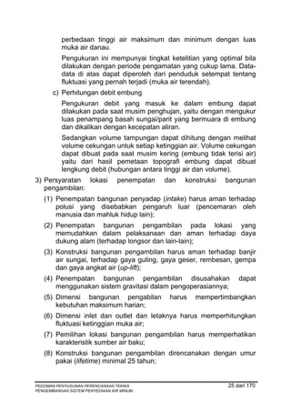 perbedaan tinggi air maksimum dan minimum dengan luas
          muka air danau.
          Pengukuran ini mempunyai tingkat ketelitian yang optimal bila
          dilakukan dengan periode pengamatan yang cukup lama. Data-
          data di atas dapat diperoleh dari penduduk setempat tentang
          fluktuasi yang pernah terjadi (muka air terendah).
       c) Perhitungan debit embung
          Pengukuran debit yang masuk ke dalam embung dapat
          dilakukan pada saat musim penghujan, yaitu dengan mengukur
          luas penampang basah sungai/parit yang bermuara di embung
          dan dikalikan dengan kecepatan aliran.
          Sedangkan volume tampungan dapat dihitung dengan melihat
          volume cekungan untuk setiap ketinggian air. Volume cekungan
          dapat dibuat pada saat musim kering (embung tidak terisi air)
          yaitu dari hasil pemetaan topografi embung dapat dibuat
          lengkung debit (hubungan antara tinggi air dan volume).
3) Persyaratan lokasi            penempatan   dan   konstruksi   bangunan
   pengambilan:
   (1) Penempatan bangunan penyadap (intake) harus aman terhadap
       polusi yang disebabkan pengaruh luar (pencemaran oleh
       manusia dan mahluk hidup lain);
   (2) Penempatan bangunan pengambilan pada lokasi yang
       memudahkan dalam pelaksanaan dan aman terhadap daya
       dukung alam (terhadap longsor dan lain-lain);
   (3) Konstruksi bangunan pengambilan harus aman terhadap banjir
       air sungai, terhadap gaya guling, gaya geser, rembesan, gempa
       dan gaya angkat air (up-lift);
   (4) Penempatan bangunan pengambilan disusahakan                   dapat
       menggunakan sistem gravitasi dalam pengoperasiannya;
   (5) Dimensi bangunan pengabilan             harus   mempertimbangkan
       kebutuhan maksimum harian;
   (6) Dimensi inlet dan outlet dan letaknya harus memperhitungkan
       fluktuasi ketinggian muka air;
   (7) Pemilihan lokasi bangunan pengambilan harus memperhatikan
       karakteristik sumber air baku;
   (8) Konstruksi bangunan pengambilan direncanakan dengan umur
       pakai (lifetime) minimal 25 tahun;


PEDOMAN PENYUSUNAN PERENCANAAN TEKNIS                            25 dari 170
PENGEMBANGAN SISTEM PENYEDIAAN AIR MINUM
 