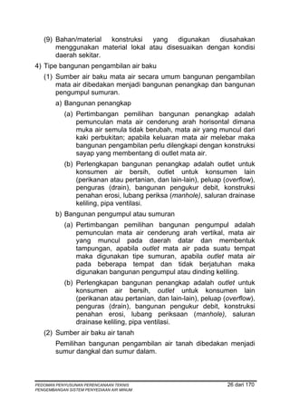 (9) Bahan/material  konstruksi  yang    digunakan  diusahakan
       menggunakan material lokal atau disesuaikan dengan kondisi
       daerah sekitar.
4) Tipe bangunan pengambilan air baku
   (1) Sumber air baku mata air secara umum bangunan pengambilan
       mata air dibedakan menjadi bangunan penangkap dan bangunan
       pengumpul sumuran.
        a) Bangunan penangkap
            (a) Pertimbangan pemilihan bangunan penangkap adalah
                pemunculan mata air cenderung arah horisontal dimana
                muka air semula tidak berubah, mata air yang muncul dari
                kaki perbukitan; apabila keluaran mata air melebar maka
                bangunan pengambilan perlu dilengkapi dengan konstruksi
                sayap yang membentang di outlet mata air.
            (b) Perlengkapan bangunan penangkap adalah outlet untuk
                konsumen air bersih, outlet untuk konsumen lain
                (perikanan atau pertanian, dan lain-lain), peluap (overflow),
                penguras (drain), bangunan pengukur debit, konstruksi
                penahan erosi, lubang periksa (manhole), saluran drainase
                keliling, pipa ventilasi.
        b) Bangunan pengumpul atau sumuran
            (a) Pertimbangan pemilihan bangunan pengumpul adalah
                pemunculan mata air cenderung arah vertikal, mata air
                yang muncul pada daerah datar dan membentuk
                tampungan, apabila outlet mata air pada suatu tempat
                maka digunakan tipe sumuran, apabila outlet mata air
                pada beberapa tempat dan tidak berjatuhan maka
                digunakan bangunan pengumpul atau dinding keliling.
            (b) Perlengkapan bangunan penangkap adalah outlet untuk
                konsumen air bersih, outlet untuk konsumen lain
                (perikanan atau pertanian, dan lain-lain), peluap (overflow),
                penguras (drain), bangunan pengukur debit, konstruksi
                penahan erosi, lubang periksaan (manhole), saluran
                drainase keliling, pipa ventilasi.
   (2) Sumber air baku air tanah
        Pemilihan bangunan pengambilan air tanah dibedakan menjadi
        sumur dangkal dan sumur dalam.



PEDOMAN PENYUSUNAN PERENCANAAN TEKNIS                              26 dari 170
PENGEMBANGAN SISTEM PENYEDIAAN AIR MINUM
 