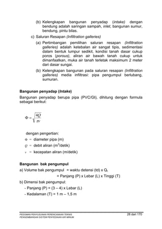 (b) Kelengkapan bangunan penyadap (intake) dengan
                bendung adalah saringan sampah, inlet, bangunan sumur,
                bendung, pintu bilas.
        c) Saluran Resapan (Infiltration galleries)
            (a) Pertimbangan pemilihan saluran resapan (Infiltration
                galleries) adalah ketebalan air sangat tipis, sedimentasi
                dalam bentuk lumpur sedikit, kondisi tanah dasar cukup
                poros (porous), aliran air bawah tanah cukup untuk
                dimanfaatkan, muka air tanah terletak maksimum 2 meter
                dari dasar sungai.
            (b) Kelengkapan bangunan pada saluran resapan (Infiltration
                galleries) media infiltrasi: pipa pengumpul berlubang,
                sumuran.


Bangunan penyadap (Intake)
Bangunan penyadap berupa pipa (PVC/GI), dihitung dengan formula
sebagai berikut:


           4Q
    Φ=
           πv

    dengan pengertian:
   Φ = diameter pipa (m)
                            3
   Q = debit aliran (m /detik)
   v = kecepatan aliran (m/detik)


Bangunan bak pengumpul
a) Volume bak pengumpul = waktu detensi (td) x Qt
                           = Panjang (P) x Lebar (L) x Tinggi (T)
b) Dimensi bak pengumpul:
   - Panjang (P) = (3 – 4) x Lebar (L)
   - Kedalaman (T) = 1 m – 1,5 m




PEDOMAN PENYUSUNAN PERENCANAAN TEKNIS                               28 dari 170
PENGEMBANGAN SISTEM PENYEDIAAN AIR MINUM
 
