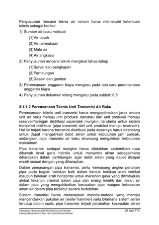 Penyusunan rencana teknis air minum harus memenuhi ketentuan
teknis sebagai berikut:
1) Sumber air baku meliputi:
       (1) Air tanah
       (2) Air permukaan
       (3) Mata air
       (4) Air angkasa
2) Penyusunan rencana teknik mengikuti tahap-tahap
       (1) Survei dan pengkajian
       (2) Perhitungan
       (3) Desain dan gambar
3) Perencanaan anggaran biaya mengacu pada tata cara perencanaan
   anggaran biaya
4) Penyusunan dokumen lelang mengacu pada subbab 6.5


5.1.1.2 Perencanaan Teknis Unit Transmisi Air Baku
Perencanaan teknis unit transmisi harus mengoptimalkan jarak antara
unit air baku menuju unit produksi dan/atau dari unit produksi menuju
reservoir/jaringan distribusi sependek mungkin, terutama untuk sistem
transimisi distribusi (pipa transmisi dari unit produksi menuju reservoir).
Hal ini terjadi karena transmisi distribusi pada dasarnya harus dirancang
untuk dapat mengalirkan debit aliran untuk kebutuhan jam puncak,
sedangkan pipa transmisi air baku dirancang mengalirkan kebutuhan
maksimum.
Pipa transmisi sedapat mungkin harus diletakkan sedemikian rupa
dibawah level garis hidrolis untuk menjamin aliran sebagaimana
diharapkan dalam perhitungan agar debit aliran yang dapat dicapai
masih sesuai dengan yang diharapkan.
Dalam pemasangan pipa transmisi, perlu memasang angker penahan
pipa pada bagian belokan baik dalam bentuk belokan arah vertikal
maupun belokan arah horizontal untuk menahan gaya yang ditimbulkan
akibat tekanan internal dalam pipa dan energi kinetik dari aliran air
dalam pipa yang mengakibatkan kerusakan pipa maupun kebocoran
aliran air dalam pipa tersebut secara berlebihan.
Sistem transmisi harus menerapkan metode-metode yang mampu
mengendalikan pukulan air (water hammer) yaitu bilamana sistem aliran
tertutup dalam suatu pipa transmisi terjadi perubahan kecepatan aliran
PEDOMAN PENYUSUNAN PERENCANAAN TEKNIS                            29 dari 170
PENGEMBANGAN SISTEM PENYEDIAAN AIR MINUM
 