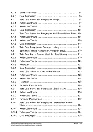 6.2.4     Sumber Informasi ................................................................... 94
6.2.5     Cara Pengerjaan ..................................................................... 95
6.3       Tata Cara Survei dan Pengkajian Energi ................................ 97
6.3.1     Ketentuan Umum ................................................................... 97
6.3.2     Ketentuan Teknis ................................................................... 97
6.3.3     Cara Pengerjaan .................................................................. 101
6.4       Tata Cara Survei dan Pengkajian Hasil Penyelidikan Tanah 104
6.4.1     Ketentuan Umum ................................................................. 104
6.4.2     Ketentuan Teknis ................................................................. 105
6.4.3     Cara Pengerjaan .................................................................. 115
6.5       Tata Cara Penyusunan Dokumen Lelang ............................ 119
6.6       Spesifikasi Teknis Rancangan Anggaran Biaya.................... 119
6.7       Tata Cara Survei Geomorfologi dan Geohidrologi ............... 119
6.7.1     Ketentuan Umum ................................................................. 119
6.7.2     Ketentuan Teknis ................................................................. 120
6.7.3     Peralatan .............................................................................. 121
6.7.4     Cara Pengerjaan .................................................................. 122
6.8       Tata Cara Survei Hidrolika Air Permukaan .......................... 123
6.8.1     Ketentuan Umum ................................................................. 123
6.8.2     Ketentuan Teknis ................................................................. 124
6.8.3     Peralatan .............................................................................. 128
6.8.4     Prosedur Pelaksanaan .......................................................... 128
6.9       Tata Cara Survei dan Pengkajian Lokasi SPAM .................. 130
6.9.1     Ketentuan Umum ................................................................. 130
6.9.2     Ketentuan Teknis ................................................................. 131
6.9.3     Prosedur Pelaksanaan .......................................................... 132
6.10      Tata Cara Survei dan Pengkajian Ketersediaan Bahan
          Kimia ..................................................................................... 134
6.10.1    Ketentuan Umum ................................................................. 134
6.10.2    Ketentuan Teknis ................................................................. 134
6.10.3    Cara Pengerjaan .................................................................. 136


PEDOMAN PENYUSUNAN PERENCANAAN TEKNIS                                                        3 dari 170
PENGEMBANGAN SISTEM PENYEDIAAN AIR MINUM
 