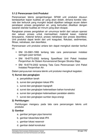 5.1.2 Perencanaan Unit Produksi
Perencanaan teknis pengembangan SPAM unit produksi disusun
berdasarkan kajian kualitas air yang akan diolah, dimana kondisi rata-
rata dan terburuk yang mungkin terjadi dijadikan sebagai acuan dalam
penetapan proses pengolahan air, yang kemudian dikaitkan dengan
sasaran standar kualitas air minum yang akan dicapai.
Rangkaian proses pengolahan air umumnya terdiri dari satuan operasi
dan satuan proses untuk memisahkan material kasar, material
tersuspensi, material terlarut, proses netralisasi dan proses desinfeksi.
Unit produksi dapat terdiri dari unit koagulasi, flokulasi, sedimentasi,
filtrasi, netralisasi, dan desinfeksi.
Perencanaan unit produksi antara lain dapat mengikuti standar berikut
ini:
       SNI 03-3981-1995 tentang tata cara perencanaan instalasi
       saringan pasir lambat;
       SNI 19-6773-2002 tentang Spesifikasi Unit Paket Instalasi
       Penjernihan Air Sistem Konvensional Dengan Struktur Baja;
       SNI 19-6774-2002 tentang Tata Cara Perencanaan Unit Paket
       Instalasi Penjernihan Air.
Dalam penyusunan rencana teknik unit produksi mengikuti kegiatan:
1) Survei dan pengkajian
      a. penyelidikan tanah
      b. survei dan pengkajian lokasi IPA
      c. survei dan pengkajian topografi
      d. survei dan pengkajian ketersediaan bahan konstruksi
      e. survei dan pengkajian ketersediaan peralatan elektro
      f. survei dan pengkajian sumber daya energi
2) Perhitungan:
   Perhitungan mengacu pada tata cara perancangan teknis unit
   produksi
3) Gambar
      a. gambar jaringan pipa transmisi
      b. gambar lokasi/tata letak IPA
      c. gambar lokasi reservoir
      d. gambar detail konstruksi

PEDOMAN PENYUSUNAN PERENCANAAN TEKNIS                           34 dari 170
PENGEMBANGAN SISTEM PENYEDIAAN AIR MINUM
 