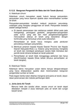 5.1.2.2 Bangunan Pengambil Air Baku dari Air Tanah (Sumur)
A. Ketentuan Umum
Ketentuan umum merupakan aspek hukum berupa persyaratan-
persyaratan yang harus dipenuhi apabila akan memanfaatkan sumber
air tanah.
Persyaratan-persyaratan tersebut meliputi peraturan perundang-
undangan yang mengatur penggunaan air tanah. Persyaratan tersebut
adalah sebagai berikut:
   a. Di daerah perencanaan dan sekitarnya setelah dilihat pada peta
      hidrogeologi, pendugaan geolistrik, pengamatan-pengamatan
      pada sumur yang ada dan hasil pengeboran/penggalian
      menunjukkan adanya air tanah yang berpotensi dengan
      kontinuitas yang mencukupi untuk suatu kebutuhan.
       Pemanfaatan air tanah harus mengacu            pada   peraturan
       perundang-undangan yang berlaku.
   b. Membuat perijinan kepada Kepala Daerah Provinsi dan Kepala
      Daerah Kabupaten/Kota c.q. Instansi yang berwenang mengelola
      air tanah dan mendapat persetujuan secara tidak memaksa dari
      pemilik tanah dimana terdapat air tanah potensial.
   c. Pemanfaatan air tanah tidak mengganggu pertanian dan harus
      dikonfirmasikan kepada Dinas terkait (khusus pemanfaatan air
      tanah dangkal).


B. Ketentuan Teknis
Ketentuan teknis merupakan uraian teknis berupa tahapan-tahapan
yang harus dilaksanakan apabila akan merencanakan bangunan
pengambilan sumber air tanah.
Pada bagian berikut akan dibahas mengenai jenis-jenis air tanah, dasar-
dasar perencanaan dan metode perhitungan debit.


a. Jenis-Jenis Air Tanah
   Menurut letak dan kondisi aliran, secara umum air tanah dapat
   dibedakan menjadi 2 (dua) kelompok yaitu air tanah dan sungai
   bawah tanah:




PEDOMAN PENYUSUNAN PERENCANAAN TEKNIS                         36 dari 170
PENGEMBANGAN SISTEM PENYEDIAAN AIR MINUM
 