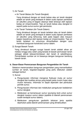 1) Air Tanah:
       • Air Tanah Bebas (Air Tanah Dangkal)
         Yang dimaksud dengan air tanah bebas atau air tanah dangkal
         adalah air tanah yang terdapat di dalam suatu lapisan pembawa
         air (akuifer) yang di bagian atasnya tidak tertutupi oleh lapisan
         kedap air (impermeable). Tipe air tanah bebas atau dangkal ini
         seperti pada sumur-sumur gali penduduk.
       • Air Tanah Tertekan (Air Tanah Dalam)
         Yang dimaksud dengan air tanah tertekan atau air tanah dalam
         adalah air tanah yang terdapat di dalam suatu lapisan pembawa
         air (akuifer) yang terkurung, baik pada bagian atas maupun
         bagian bawahnya oleh lapisan kedap air (impermeable). Tipe air
         tanah tertekan ini umumnya dimanfaatkan dengan cara
         membuat bangunan konstruksi sumur dalam.
   2) Sungai Bawah Tanah:
       Yang dimaksud dengan sungai bawah tanah adalah aliran air
       melalui rongga atau celah yang berada di bawah permukaan tanah
       sebagai akibat tetesan/rembesan dari tanah di sekelilingnya.
       Pemanfaatan sumber air ini biasanya dengan bangunan bendung
       bawah tanah.


b. Dasar-Dasar Perencanaan Bangunan Pengambilan Air Tanah
   Sebelum merencanakan bangunan pengambilan yang memanfaatkan
   sumber air tanah, kegiatan-kegiatan yang perlu dilakukan adalah
   sebagai berikut:
   1) Survei
       a. Pengumpulan informasi mengenai fluktuasi muka air sumur
          dangkal dan kualitas airnya yang terjadi pada musim hujan atau
          musim kemarau. Informasi ini dapat diperoleh dari penduduk
          pemilik sumur.
       b. Pengumpulan informasi dan melakukan pengukuran kedalaman
          sumur dangkal.
       c. Melakukan uji kemampuan sumur (pumping test) untuk sumur
          dangkal maupun sumur dalam (apabila di daerah perencanaan
          sudah terdapat sumur dalam).
       d. Melakukan pengukuran geolistrik tahanan jenis apabila
          diperlukan pada daerah perencanaan yang dimaksudkan:

PEDOMAN PENYUSUNAN PERENCANAAN TEKNIS                           37 dari 170
PENGEMBANGAN SISTEM PENYEDIAAN AIR MINUM
 