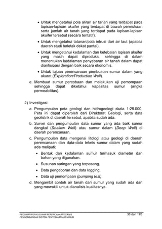 • Untuk mengetahui pola aliran air tanah yang terdapat pada
               lapisan-lapisan akuifer yang terdapat di bawah permukaan
               serta jumlah air tanah yang terdapat pada lapisan-lapisan
               akuifer tersebut (secara tentatif).
             • Untuk mengetahui tatanan/pola intrusi dari air laut (apabila
               daerah studi terletak dekat pantai).
             • Untuk mengetahui kedalaman dan ketebalan lapisan akuifer
               yang masih dapat diproduksi, sehingga di dalam
               menentukan kedalaman penyebaran air tanah dalam dapat
               diantisipasi dengan baik secara ekonomis.
             • Untuk tujuan perencanaan pembuatan sumur dalam yang
               akurat (Exploration/Production Well).
       e. Membuat sumur percobaan dan melakukan uji pemompaan
          sehingga    dapat diketahui kapasitas sumur   (angka
          permeabilitas).


   2) Investigasi
       a. Pengumpulan peta geologi dan hidrogeologi skala 1:25.000.
          Peta ini dapat diperoleh dari Direktorat Geologi, serta data
          geolistrik di daerah tersebut, apabila sudah ada.
       b. Survei dan pengumpulan data sumur yang ada baik sumur
          dangkal (Shallow Well) atau sumur dalam (Deep Well) di
          daerah perencanaan.
       c. Pengumpulan data mengenai litologi atau geologi di daerah
          perencanaan dan data-data teknis sumur dalam yang sudah
          ada meliputi:
            • Bentuk dan kedalaman sumur termasuk diameter dan
              bahan yang digunakan.
            • Susunan saringan yang terpasang.
            • Data pengeboran dan data logging.
            • Data uji pemompaan (pumping test).
       d. Mengambil contoh air tanah dari sumur yang sudah ada dan
          yang mewakili untuk dianalisis kualitasnya.




PEDOMAN PENYUSUNAN PERENCANAAN TEKNIS                            38 dari 170
PENGEMBANGAN SISTEM PENYEDIAAN AIR MINUM
 