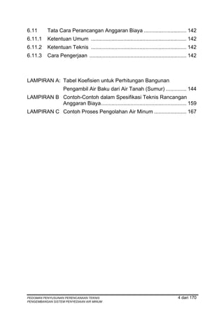 6.11      Tata Cara Perancangan Anggaran Biaya ............................. 142
6.11.1    Ketentuan Umum ................................................................. 142
6.11.2    Ketentuan Teknis ................................................................. 142
6.11.3    Cara Pengerjaan .................................................................. 142



LAMPIRAN A: Tabel Koefisien untuk Perhitungan Bangunan
                   Pengambil Air Baku dari Air Tanah (Sumur) .............. 144
LAMPIRAN B Contoh-Contoh dalam Spesifikasi Teknis Rancangan
           Anggaran Biaya .......................................................... 159
LAMPIRAN C Contoh Proses Pengolahan Air Minum ...................... 167




PEDOMAN PENYUSUNAN PERENCANAAN TEKNIS                                                4 dari 170
PENGEMBANGAN SISTEM PENYEDIAAN AIR MINUM
 