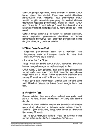 Sebelum pompa dijalankan, muka air statis di dalam sumur
              harus diukur dan dicatat. Pada saat mulai dilakukan
              pemompaan, maka besarnya debit pemompaan diatur
              seteliti mungkin sesuai dengan yang dikehendaki. Setelah
              ditentukan kapasitas pemompaan, maka air dalam sumur
              akan diukur tiap 1 menit selama 5 menit, tiap 5 menit antara
              5 sampai 60 menit, kemudian tiap 10 menit antara 60 – 100
              menit.
              Setelah tahap pertama pemompaan uji selesai dilakukan,
              maka kapasitas pemompaan dinaikkan ke tahap
              pemompaan berikutnya dan prosedur pengukuran sama
              dengan tahap yang pertama tersebut.


              b.2 Time Draw Down Test
              - Kapasitas pemompaan besar 2,5–5 liter/detik atau
                tergantung pada pertimbangan teknis dari step test
                maksimum yang dapat dipakai.
              - Lamanya test 1 x 24 jam.
              Tinggi muka air dalam sumur diukur, kemudian dilakukan
              langkah-langkah dengan prosedur sebagai berikut:
              Untuk waktu 2 jam pertama, agar diikuti cara pengukuran
              seperti pada step draw down test, kemudian pengukuran
              tinggi muka air di dalam sumur selanjutnya dilakukan tiap
              selang 30 menit sampai 1 x 24 jam harus teris menerus.
              Waktu pada saat pemompaan dimulai dan jam-jam pada
              saat dilakukan pengukuran harus dicatat dengan betul dan
              teliti.


              b.3 Recovery Test
              Segera setelah time draw down selesai dan pada saat
              pompa berhenti, maka pelaksanaan recovery test segera
              dimulai.
              Selama 15 menit pertama pengukuran terhadap kambuhnya
              muka air di dalam sumur dilakukan setiap selang 1 menit.
              Selama 2 jam berikutnya, pengukuran muka air dilakukan
              tiap selang 30 menit.
              Tes ini terus dilakukan sampai muka air kembali sama
              seperti sebelum dimulai time draw down test di atas.

PEDOMAN PENYUSUNAN PERENCANAAN TEKNIS                            40 dari 170
PENGEMBANGAN SISTEM PENYEDIAAN AIR MINUM
 