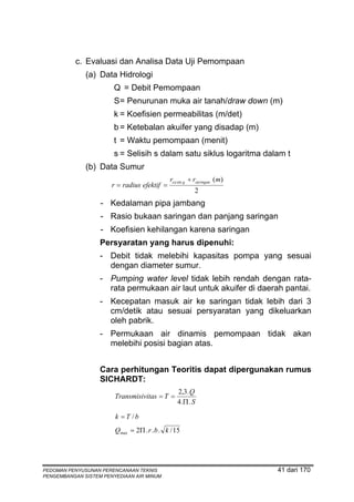 c. Evaluasi dan Analisa Data Uji Pemompaan
              (a) Data Hidrologi
                        Q = Debit Pemompaan
                        S = Penurunan muka air tanah/draw down (m)
                        k = Koefisien permeabilitas (m/det)
                        b = Ketebalan akuifer yang disadap (m)
                        t = Waktu pemompaan (menit)
                        s = Selisih s dalam satu siklus logaritma dalam t
              (b) Data Sumur
                                              rca sin g ÷ rsaringan (m)
                       r = radius efektif =
                                                         2
                   - Kedalaman pipa jambang
                   - Rasio bukaan saringan dan panjang saringan
                   - Koefisien kehilangan karena saringan
                   Persyaratan yang harus dipenuhi:
                   - Debit tidak melebihi kapasitas pompa yang sesuai
                     dengan diameter sumur.
                   - Pumping water level tidak lebih rendah dengan rata-
                     rata permukaan air laut untuk akuifer di daerah pantai.
                   - Kecepatan masuk air ke saringan tidak lebih dari 3
                     cm/detik atau sesuai persyaratan yang dikeluarkan
                     oleh pabrik.
                   - Permukaan air dinamis pemompaan tidak akan
                     melebihi posisi bagian atas.


                   Cara perhitungan Teoritis dapat dipergunakan rumus
                   SICHARDT:
                                                 2,3. Q
                        Transmisivitas = T =
                                                 4 .Π . S

                        k = T /b
                        Qmax = 2Π . r . b . k / 15




PEDOMAN PENYUSUNAN PERENCANAAN TEKNIS                                     41 dari 170
PENGEMBANGAN SISTEM PENYEDIAAN AIR MINUM
 